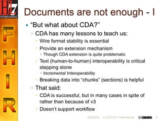 Documents are not enough - I
   “But what about CDA?”
    ◦ CDA has many lessons to teach us:
      Wire format stability is essential
      Provide an extension mechanism
        Though CDA extension is quite problematic
      Text (human-to-human) interoperability is critical
       stepping stone
        Incremental Interoperability
      Breaking data into “chunks” (sections) is helpful
    ◦ That said:
      CDA is successful, but in many cases in spite of
       rather than because of v3
      Doesn‟t support workflow
                                6/22/2012   (c) 2012 HL7 International   9
 