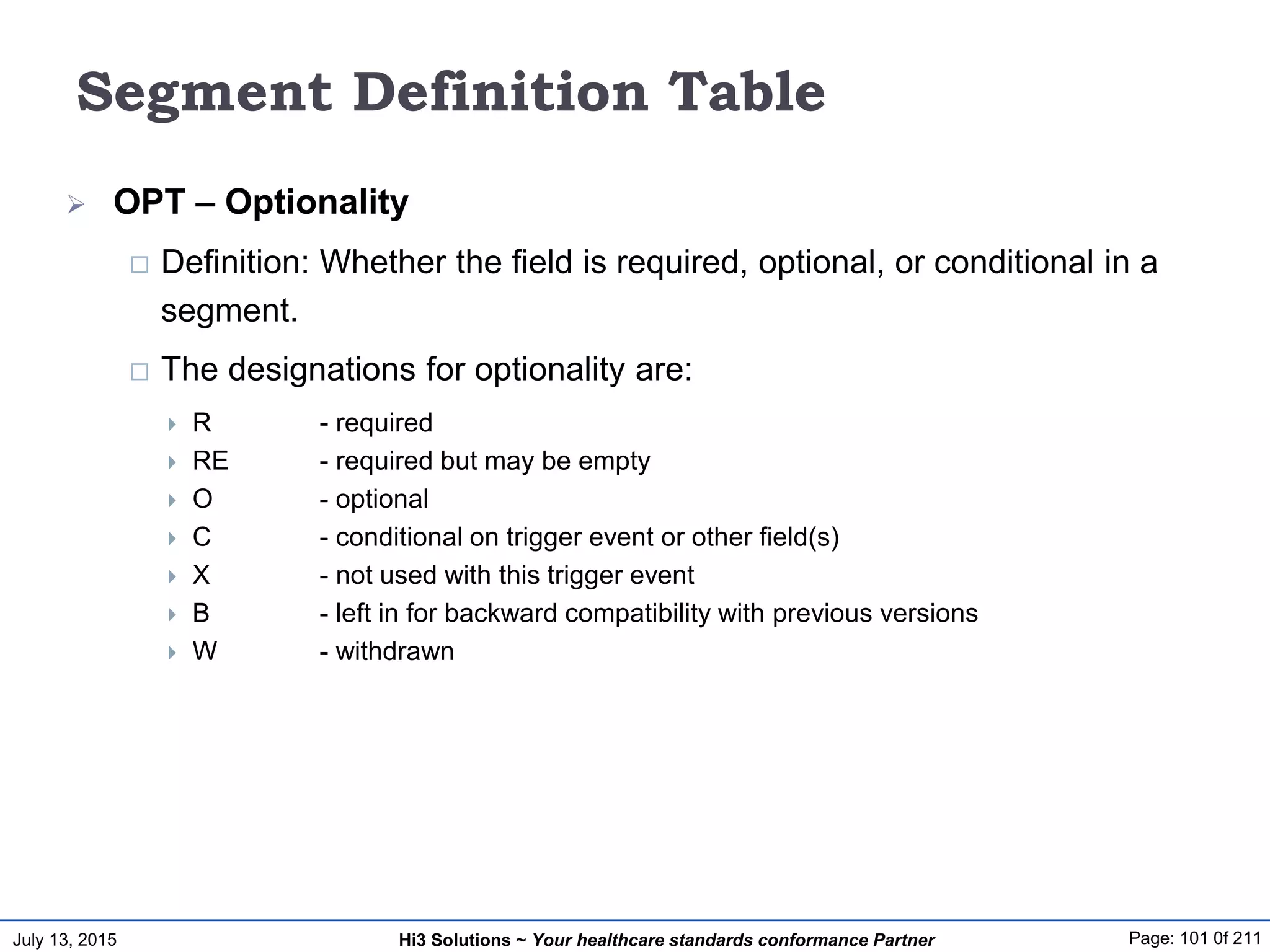 July 13, 2015 Page: 101 0f 211Hi3 Solutions ~ Your healthcare standards conformance Partner
Segment Definition Table
 OPT – Optionality
 Definition: Whether the field is required, optional, or conditional in a
segment.
 The designations for optionality are:
 R - required
 RE - required but may be empty
 O - optional
 C - conditional on trigger event or other field(s)
 X - not used with this trigger event
 B - left in for backward compatibility with previous versions
 W - withdrawn
 
