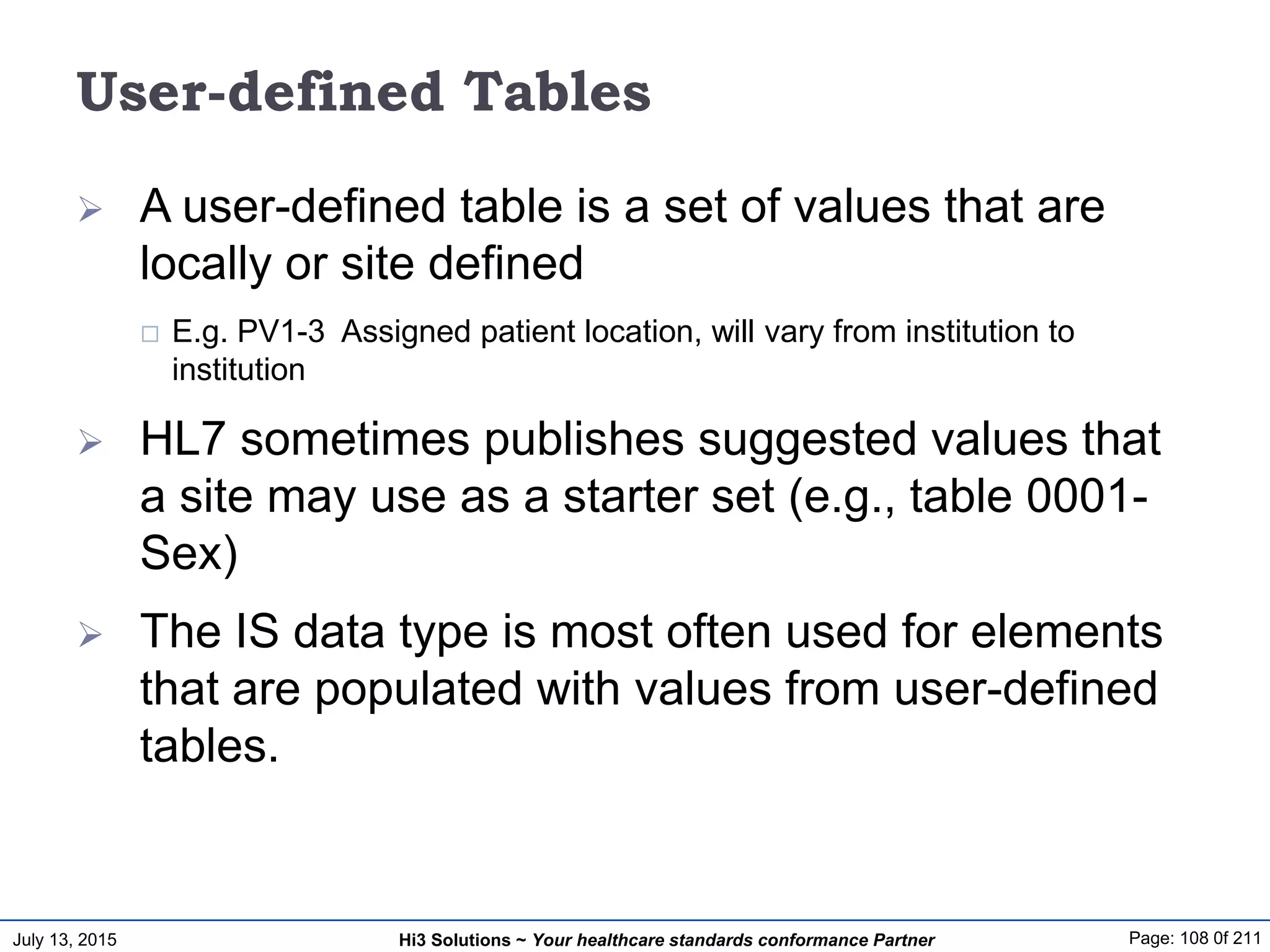 July 13, 2015 Page: 108 0f 211Hi3 Solutions ~ Your healthcare standards conformance Partner
User-defined Tables
 A user-defined table is a set of values that are
locally or site defined
 E.g. PV1-3 Assigned patient location, will vary from institution to
institution
 HL7 sometimes publishes suggested values that
a site may use as a starter set (e.g., table 0001-
Sex)
 The IS data type is most often used for elements
that are populated with values from user-defined
tables.
 