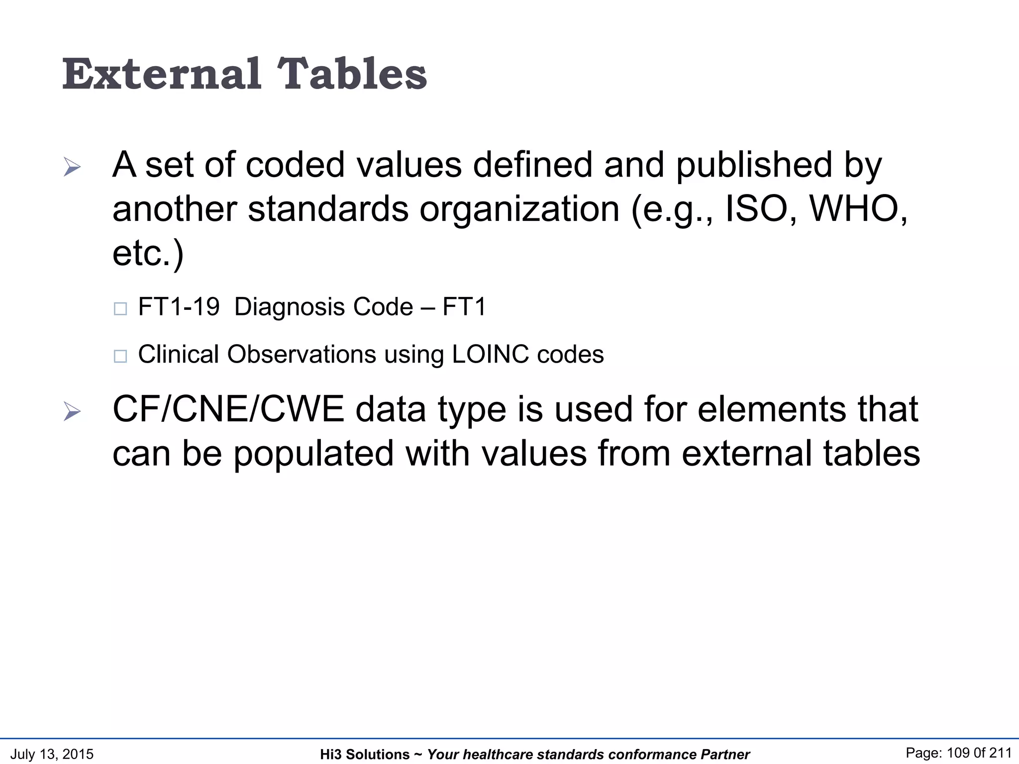 July 13, 2015 Page: 109 0f 211Hi3 Solutions ~ Your healthcare standards conformance Partner
External Tables
 A set of coded values defined and published by
another standards organization (e.g., ISO, WHO,
etc.)
 FT1-19 Diagnosis Code – FT1
 Clinical Observations using LOINC codes
 CF/CNE/CWE data type is used for elements that
can be populated with values from external tables
 