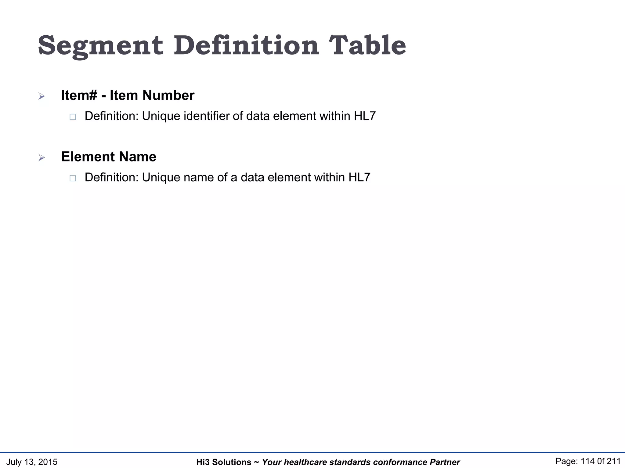 July 13, 2015 Page: 114 0f 211Hi3 Solutions ~ Your healthcare standards conformance Partner
Segment Definition Table
 Item# - Item Number
 Definition: Unique identifier of data element within HL7
 Element Name
 Definition: Unique name of a data element within HL7
 