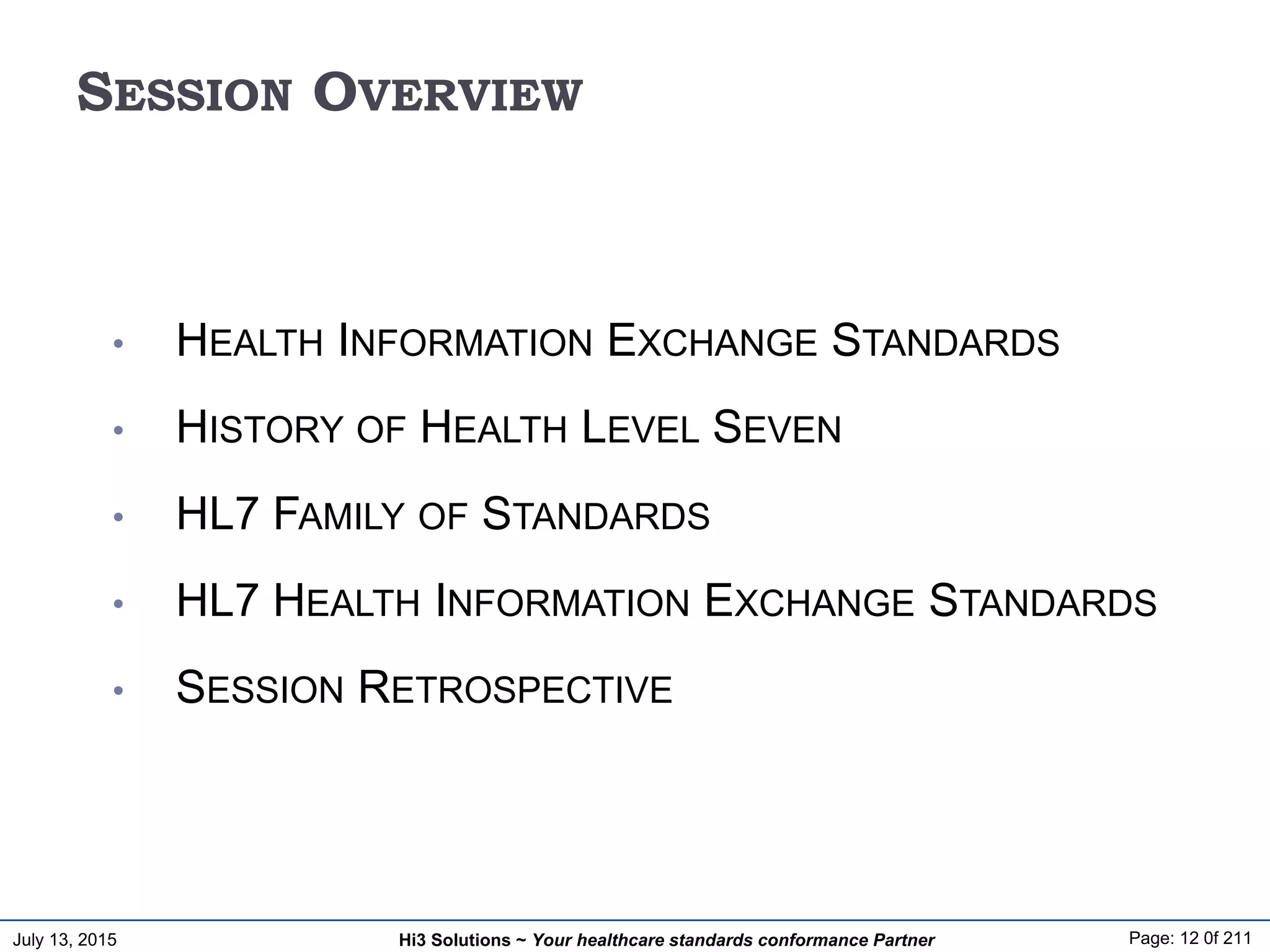 July 13, 2015 Page: 12 0f 211Hi3 Solutions ~ Your healthcare standards conformance Partner
SESSION OVERVIEW
• HEALTH INFORMATION EXCHANGE STANDARDS
• HISTORY OF HEALTH LEVEL SEVEN
• HL7 FAMILY OF STANDARDS
• HL7 HEALTH INFORMATION EXCHANGE STANDARDS
• SESSION RETROSPECTIVE
 