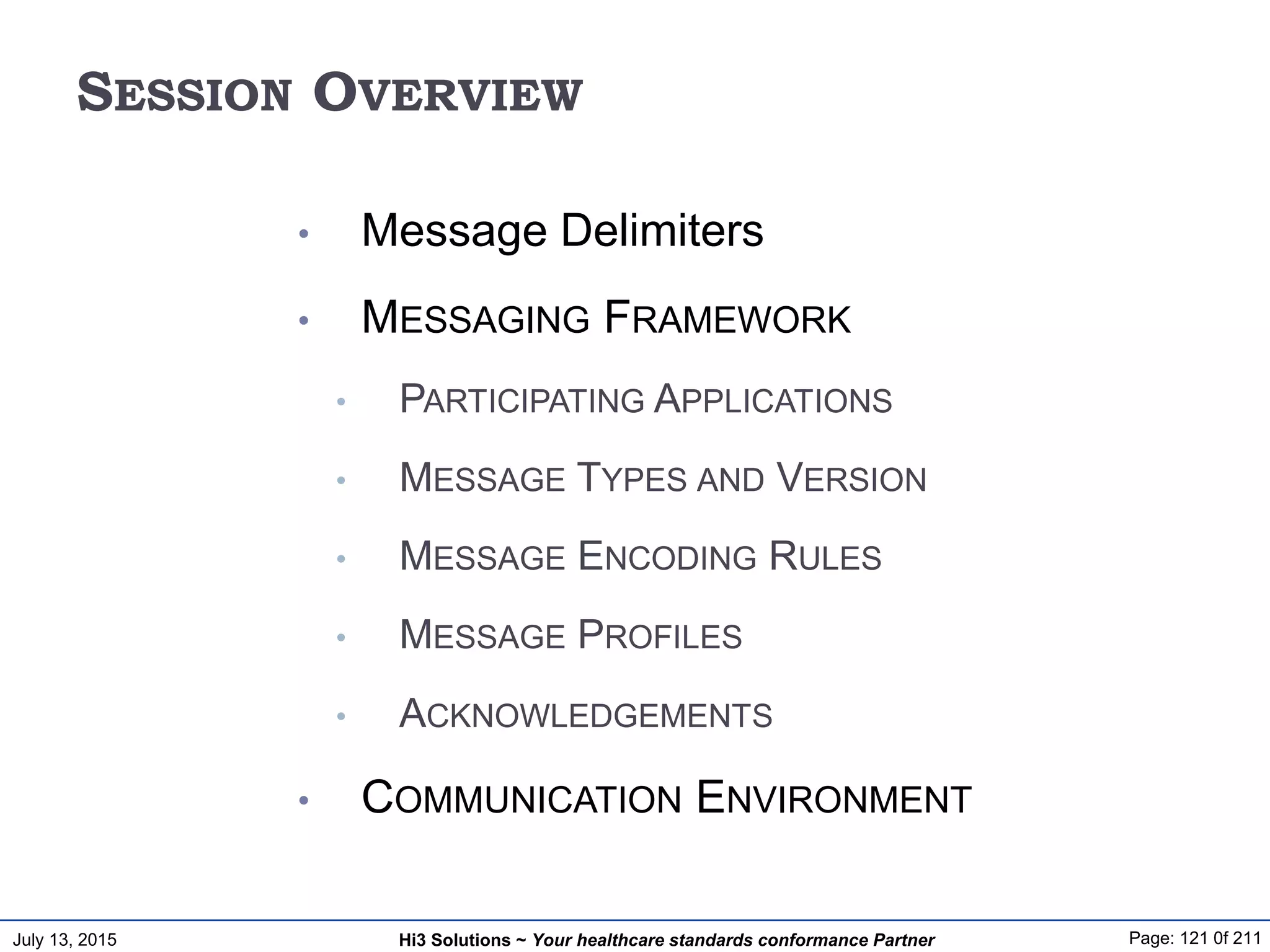 July 13, 2015 Page: 121 0f 211Hi3 Solutions ~ Your healthcare standards conformance Partner
SESSION OVERVIEW
• Message Delimiters
• MESSAGING FRAMEWORK
• PARTICIPATING APPLICATIONS
• MESSAGE TYPES AND VERSION
• MESSAGE ENCODING RULES
• MESSAGE PROFILES
• ACKNOWLEDGEMENTS
• COMMUNICATION ENVIRONMENT
 