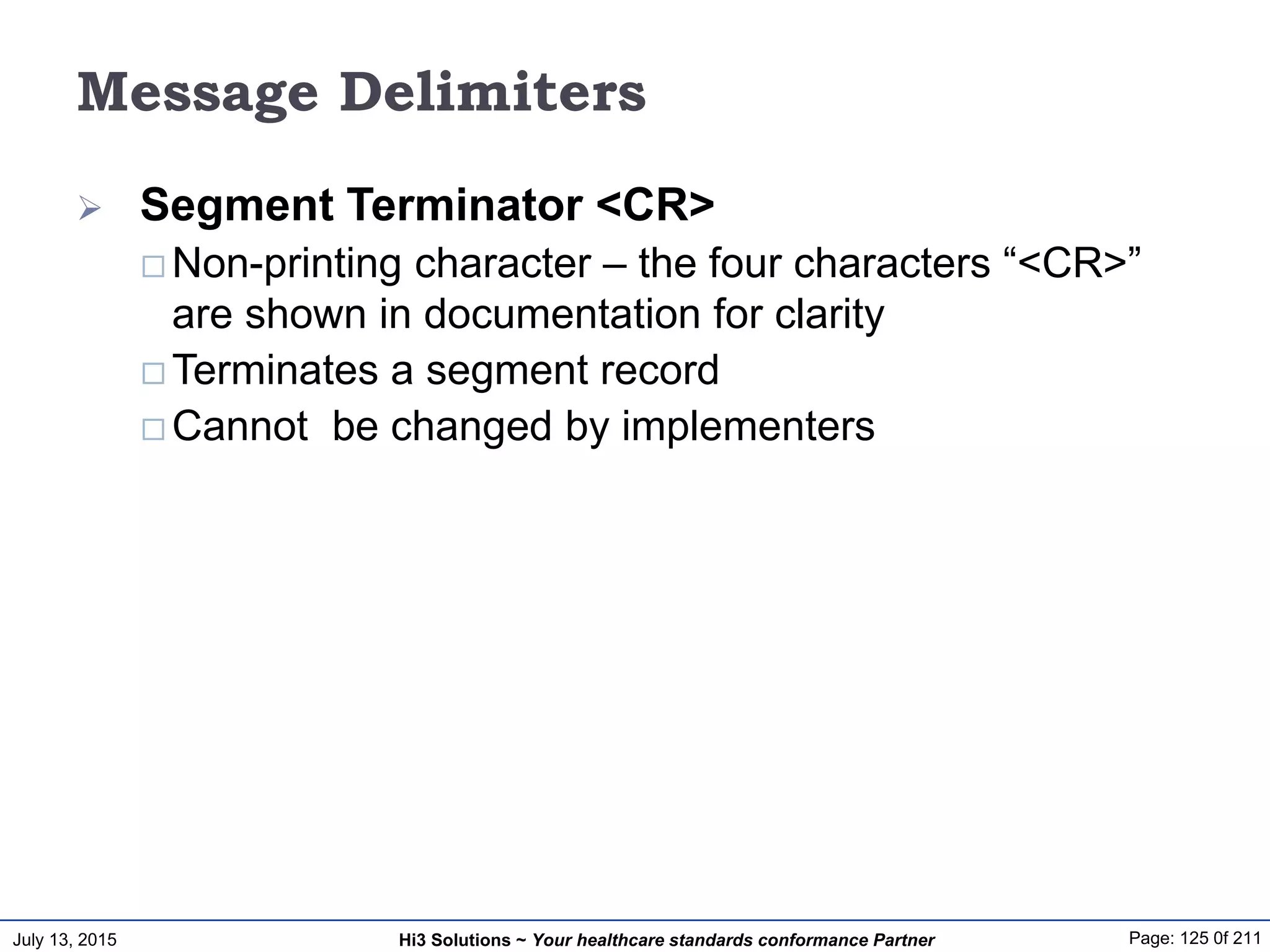 July 13, 2015 Page: 125 0f 211Hi3 Solutions ~ Your healthcare standards conformance Partner
Message Delimiters
 Segment Terminator <CR>
 Non-printing character – the four characters “<CR>”
are shown in documentation for clarity
 Terminates a segment record
 Cannot be changed by implementers
 