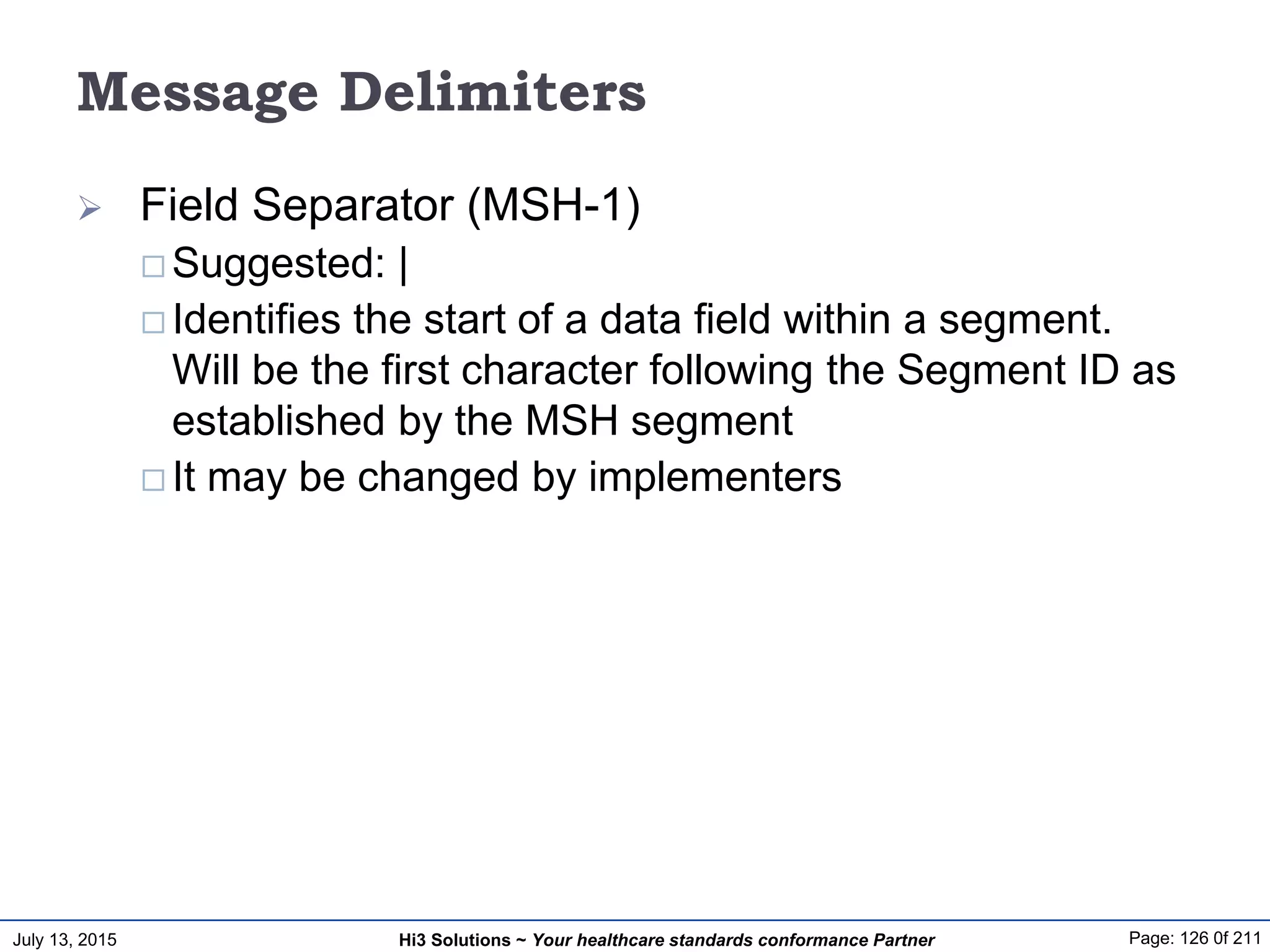 July 13, 2015 Page: 126 0f 211Hi3 Solutions ~ Your healthcare standards conformance Partner
Message Delimiters
 Field Separator (MSH-1)
 Suggested: |
 Identifies the start of a data field within a segment.
Will be the first character following the Segment ID as
established by the MSH segment
 It may be changed by implementers
 