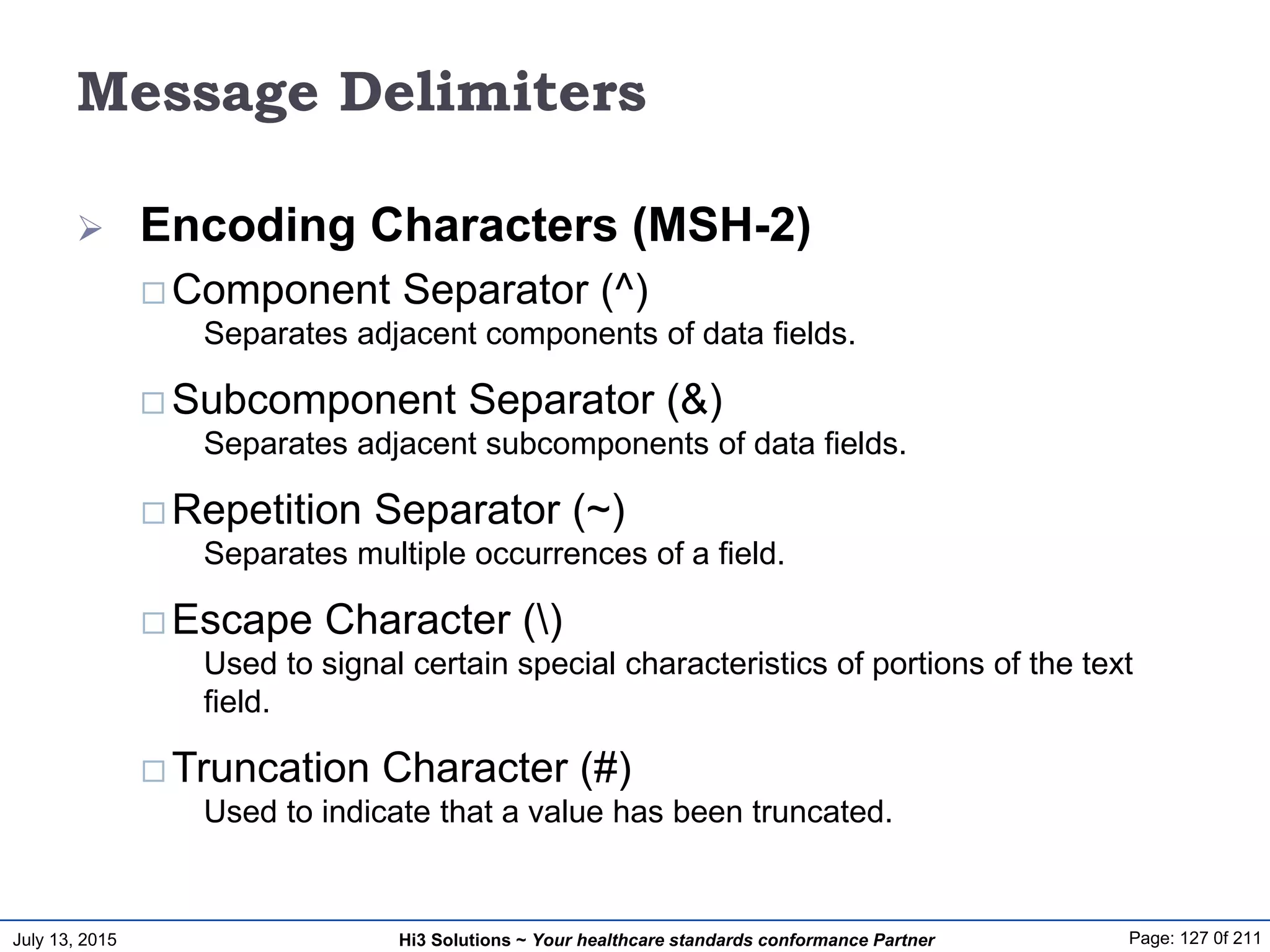 July 13, 2015 Page: 127 0f 211Hi3 Solutions ~ Your healthcare standards conformance Partner
Message Delimiters
 Encoding Characters (MSH-2)
 Component Separator (^)
Separates adjacent components of data fields.
 Subcomponent Separator (&)
Separates adjacent subcomponents of data fields.
 Repetition Separator (~)
Separates multiple occurrences of a field.
 Escape Character ()
Used to signal certain special characteristics of portions of the text
field.
 Truncation Character (#)
Used to indicate that a value has been truncated.
 