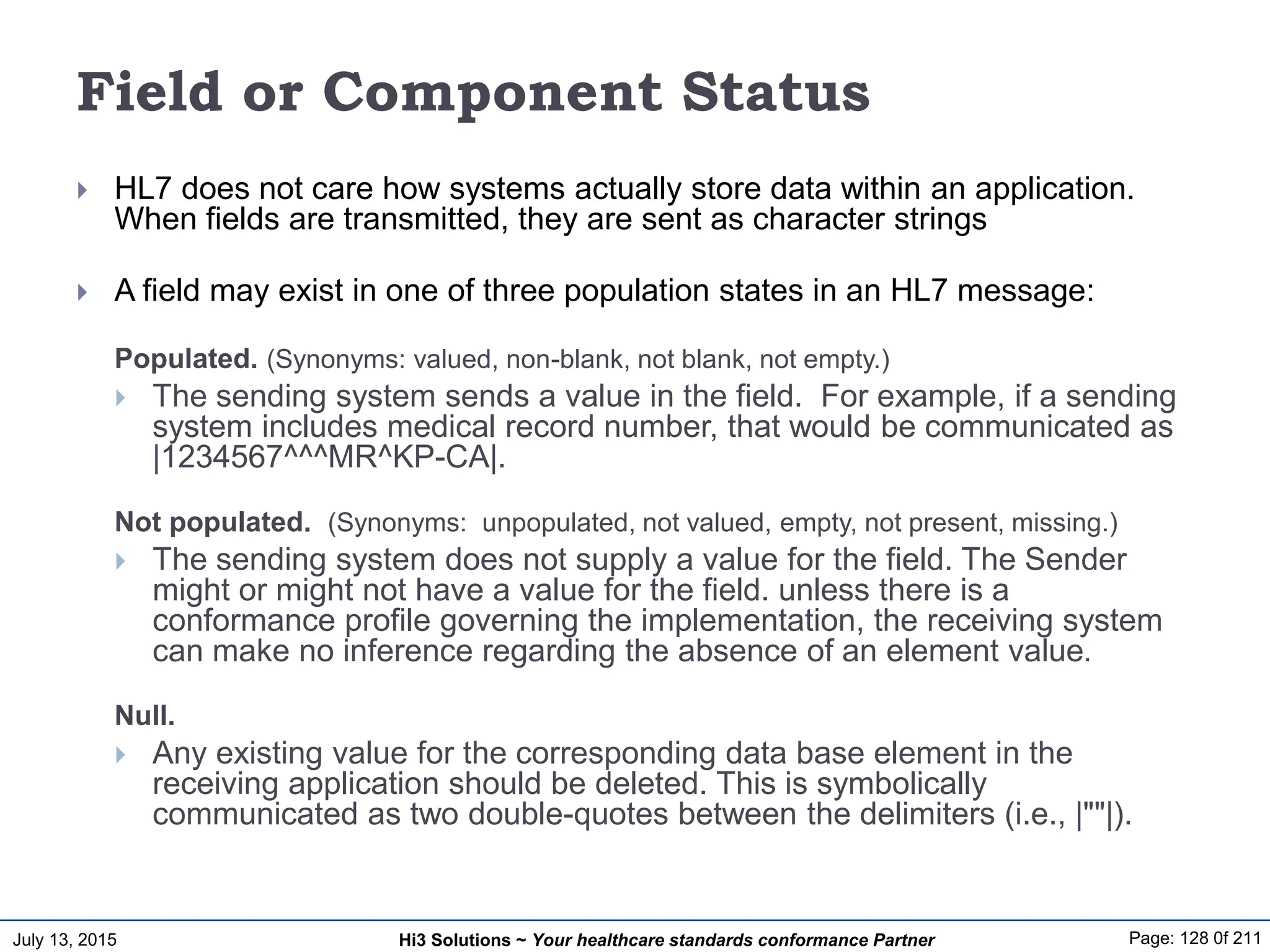 July 13, 2015 Page: 128 0f 211Hi3 Solutions ~ Your healthcare standards conformance Partner
Field or Component Status
 HL7 does not care how systems actually store data within an application.
When fields are transmitted, they are sent as character strings
 A field may exist in one of three population states in an HL7 message:
Populated. (Synonyms: valued, non-blank, not blank, not empty.)
 The sending system sends a value in the field. For example, if a sending
system includes medical record number, that would be communicated as
|1234567^^^MR^KP-CA|.
Not populated. (Synonyms: unpopulated, not valued, empty, not present, missing.)
 The sending system does not supply a value for the field. The Sender
might or might not have a value for the field. unless there is a
conformance profile governing the implementation, the receiving system
can make no inference regarding the absence of an element value.
Null.
 Any existing value for the corresponding data base element in the
receiving application should be deleted. This is symbolically
communicated as two double-quotes between the delimiters (i.e., |""|).
 
