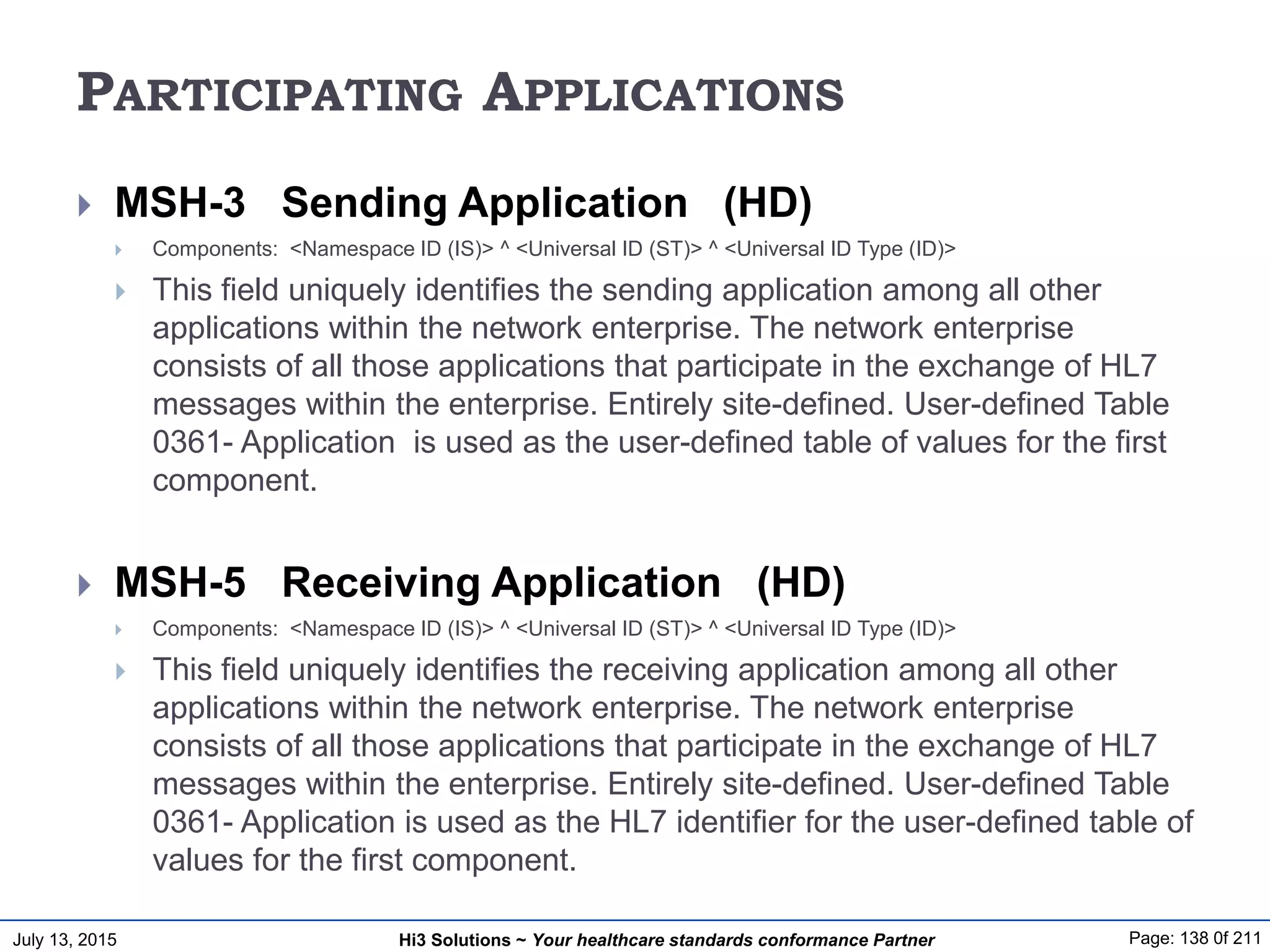 July 13, 2015 Page: 138 0f 211Hi3 Solutions ~ Your healthcare standards conformance Partner
PARTICIPATING APPLICATIONS
 MSH-3 Sending Application (HD)
 Components: <Namespace ID (IS)> ^ <Universal ID (ST)> ^ <Universal ID Type (ID)>
 This field uniquely identifies the sending application among all other
applications within the network enterprise. The network enterprise
consists of all those applications that participate in the exchange of HL7
messages within the enterprise. Entirely site-defined. User-defined Table
0361- Application is used as the user-defined table of values for the first
component.
 MSH-5 Receiving Application (HD)
 Components: <Namespace ID (IS)> ^ <Universal ID (ST)> ^ <Universal ID Type (ID)>
 This field uniquely identifies the receiving application among all other
applications within the network enterprise. The network enterprise
consists of all those applications that participate in the exchange of HL7
messages within the enterprise. Entirely site-defined. User-defined Table
0361- Application is used as the HL7 identifier for the user-defined table of
values for the first component.
 