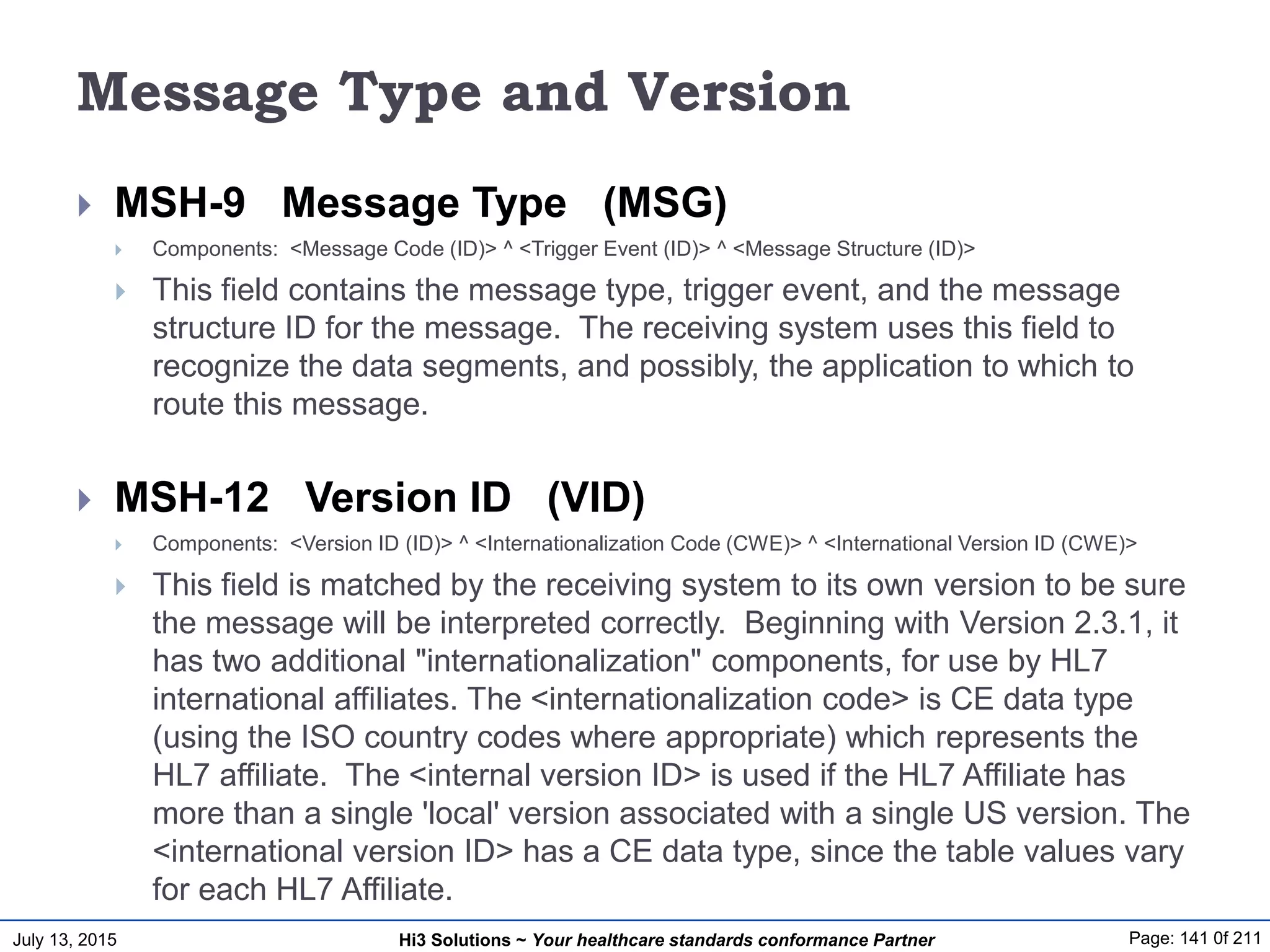 July 13, 2015 Page: 141 0f 211Hi3 Solutions ~ Your healthcare standards conformance Partner
Message Type and Version
 MSH-9 Message Type (MSG)
 Components: <Message Code (ID)> ^ <Trigger Event (ID)> ^ <Message Structure (ID)>
 This field contains the message type, trigger event, and the message
structure ID for the message. The receiving system uses this field to
recognize the data segments, and possibly, the application to which to
route this message.
 MSH-12 Version ID (VID)
 Components: <Version ID (ID)> ^ <Internationalization Code (CWE)> ^ <International Version ID (CWE)>
 This field is matched by the receiving system to its own version to be sure
the message will be interpreted correctly. Beginning with Version 2.3.1, it
has two additional "internationalization" components, for use by HL7
international affiliates. The <internationalization code> is CE data type
(using the ISO country codes where appropriate) which represents the
HL7 affiliate. The <internal version ID> is used if the HL7 Affiliate has
more than a single 'local' version associated with a single US version. The
<international version ID> has a CE data type, since the table values vary
for each HL7 Affiliate.
 