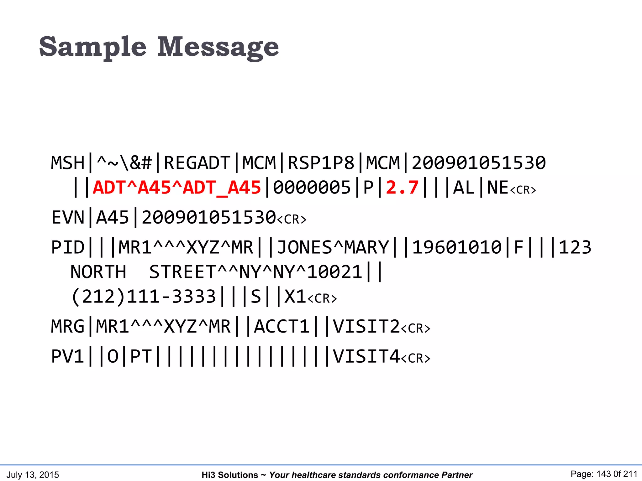 July 13, 2015 Page: 143 0f 211Hi3 Solutions ~ Your healthcare standards conformance Partner
Sample Message
MSH|^~&#|REGADT|MCM|RSP1P8|MCM|200901051530
||ADT^A45^ADT_A45|0000005|P|2.7|||AL|NE<CR>
EVN|A45|200901051530<CR>
PID|||MR1^^^XYZ^MR||JONES^MARY||19601010|F|||123
NORTH STREET^^NY^NY^10021||
(212)111-3333|||S||X1<CR>
MRG|MR1^^^XYZ^MR||ACCT1||VISIT2<CR>
PV1||O|PT||||||||||||||||VISIT4<CR>
 