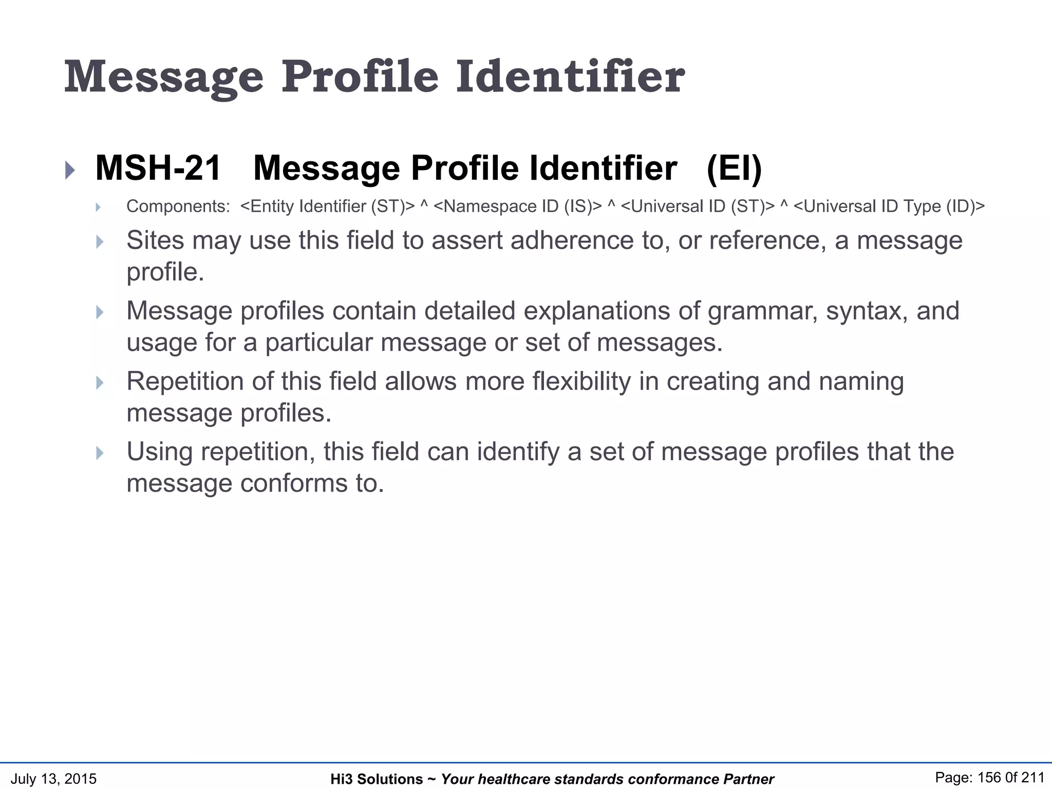 July 13, 2015 Page: 156 0f 211Hi3 Solutions ~ Your healthcare standards conformance Partner
Message Profile Identifier
 MSH-21 Message Profile Identifier (EI)
 Components: <Entity Identifier (ST)> ^ <Namespace ID (IS)> ^ <Universal ID (ST)> ^ <Universal ID Type (ID)>
 Sites may use this field to assert adherence to, or reference, a message
profile.
 Message profiles contain detailed explanations of grammar, syntax, and
usage for a particular message or set of messages.
 Repetition of this field allows more flexibility in creating and naming
message profiles.
 Using repetition, this field can identify a set of message profiles that the
message conforms to.
 