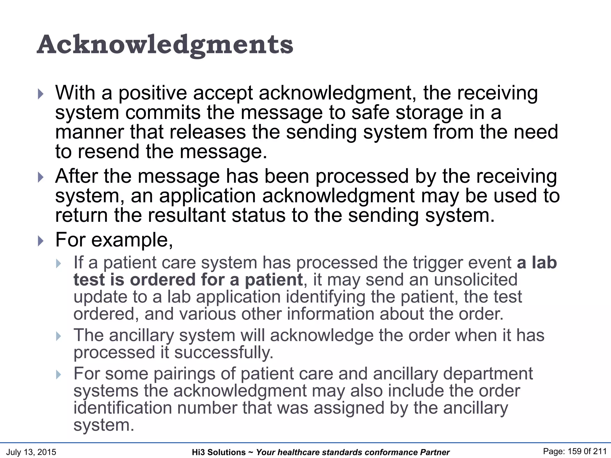 July 13, 2015 Page: 159 0f 211Hi3 Solutions ~ Your healthcare standards conformance Partner
Acknowledgments
 With a positive accept acknowledgment, the receiving
system commits the message to safe storage in a
manner that releases the sending system from the need
to resend the message.
 After the message has been processed by the receiving
system, an application acknowledgment may be used to
return the resultant status to the sending system.
 For example,
 If a patient care system has processed the trigger event a lab
test is ordered for a patient, it may send an unsolicited
update to a lab application identifying the patient, the test
ordered, and various other information about the order.
 The ancillary system will acknowledge the order when it has
processed it successfully.
 For some pairings of patient care and ancillary department
systems the acknowledgment may also include the order
identification number that was assigned by the ancillary
system.
 