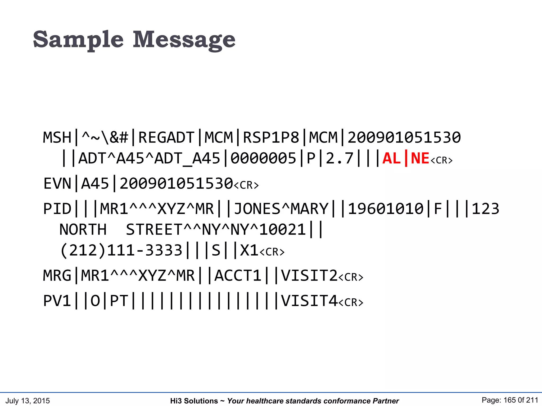July 13, 2015 Page: 165 0f 211Hi3 Solutions ~ Your healthcare standards conformance Partner
Sample Message
MSH|^~&#|REGADT|MCM|RSP1P8|MCM|200901051530
||ADT^A45^ADT_A45|0000005|P|2.7|||AL|NE<CR>
EVN|A45|200901051530<CR>
PID|||MR1^^^XYZ^MR||JONES^MARY||19601010|F|||123
NORTH STREET^^NY^NY^10021||
(212)111-3333|||S||X1<CR>
MRG|MR1^^^XYZ^MR||ACCT1||VISIT2<CR>
PV1||O|PT||||||||||||||||VISIT4<CR>
 