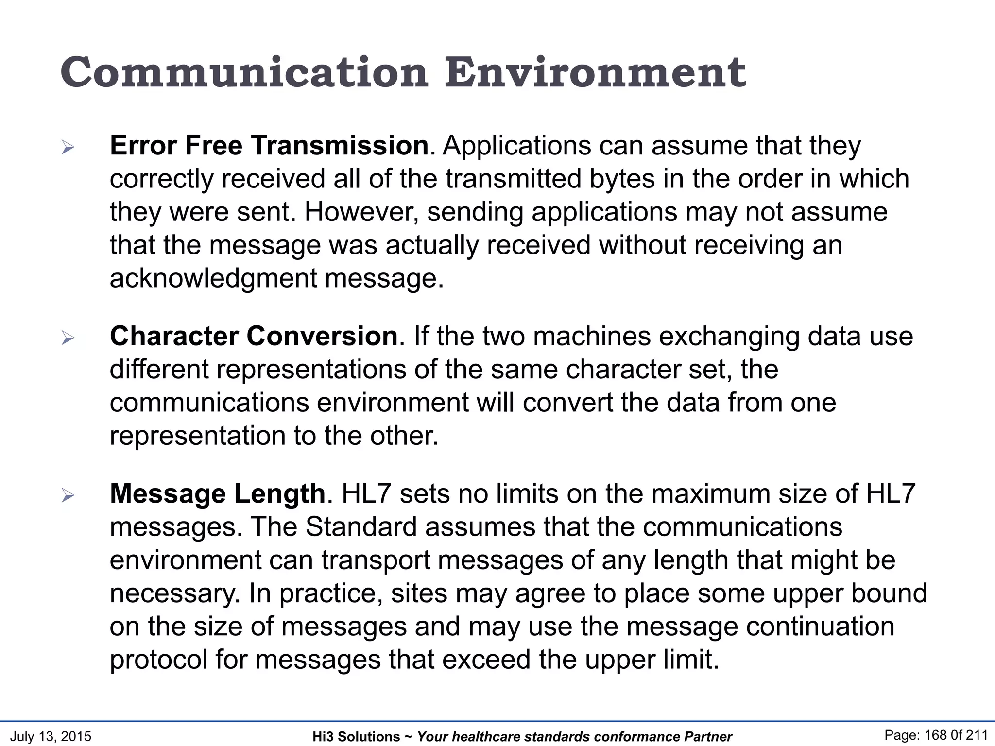 July 13, 2015 Page: 168 0f 211Hi3 Solutions ~ Your healthcare standards conformance Partner
Communication Environment
 Error Free Transmission. Applications can assume that they
correctly received all of the transmitted bytes in the order in which
they were sent. However, sending applications may not assume
that the message was actually received without receiving an
acknowledgment message.
 Character Conversion. If the two machines exchanging data use
different representations of the same character set, the
communications environment will convert the data from one
representation to the other.
 Message Length. HL7 sets no limits on the maximum size of HL7
messages. The Standard assumes that the communications
environment can transport messages of any length that might be
necessary. In practice, sites may agree to place some upper bound
on the size of messages and may use the message continuation
protocol for messages that exceed the upper limit.
 