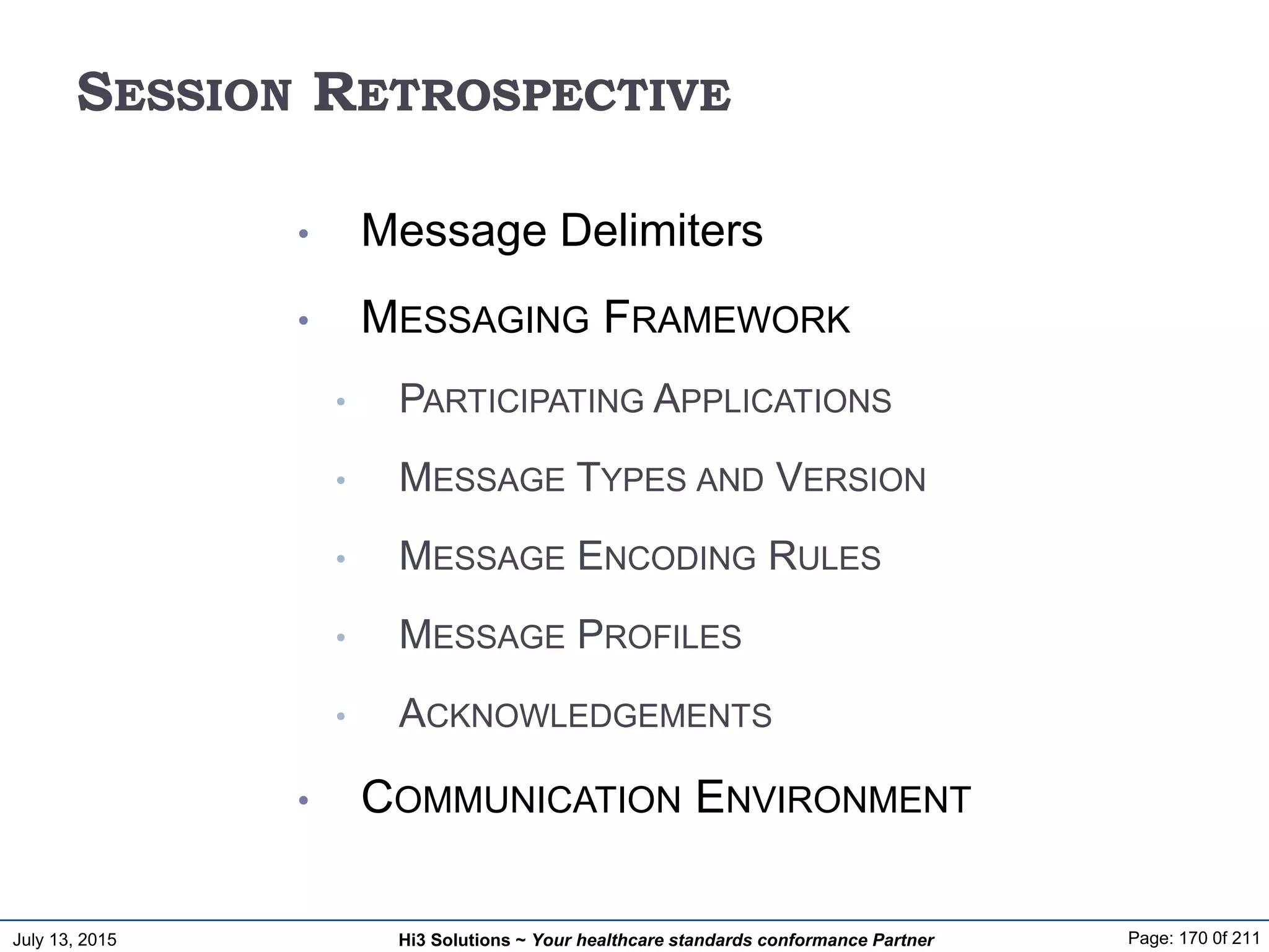 July 13, 2015 Page: 170 0f 211Hi3 Solutions ~ Your healthcare standards conformance Partner
SESSION RETROSPECTIVE
• Message Delimiters
• MESSAGING FRAMEWORK
• PARTICIPATING APPLICATIONS
• MESSAGE TYPES AND VERSION
• MESSAGE ENCODING RULES
• MESSAGE PROFILES
• ACKNOWLEDGEMENTS
• COMMUNICATION ENVIRONMENT
 