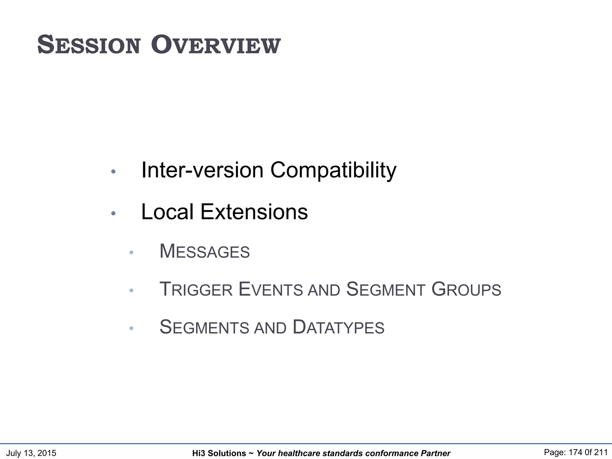 July 13, 2015 Page: 174 0f 211Hi3 Solutions ~ Your healthcare standards conformance Partner
SESSION OVERVIEW
• Inter-version Compatibility
• Local Extensions
• MESSAGES
• TRIGGER EVENTS AND SEGMENT GROUPS
• SEGMENTS AND DATATYPES
 