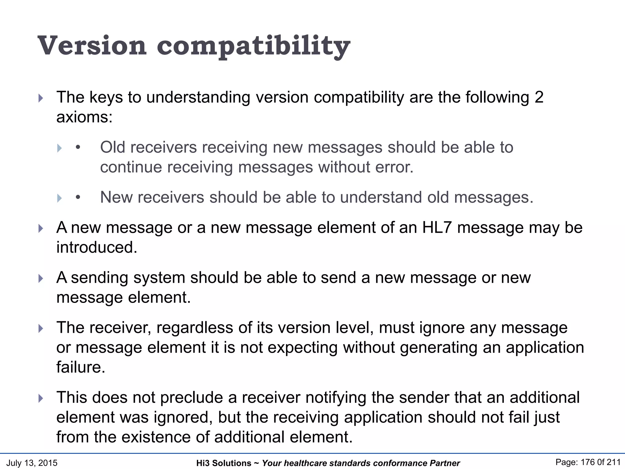 July 13, 2015 Page: 176 0f 211Hi3 Solutions ~ Your healthcare standards conformance Partner
Version compatibility
 The keys to understanding version compatibility are the following 2
axioms:
 • Old receivers receiving new messages should be able to
continue receiving messages without error.
 • New receivers should be able to understand old messages.
 A new message or a new message element of an HL7 message may be
introduced.
 A sending system should be able to send a new message or new
message element.
 The receiver, regardless of its version level, must ignore any message
or message element it is not expecting without generating an application
failure.
 This does not preclude a receiver notifying the sender that an additional
element was ignored, but the receiving application should not fail just
from the existence of additional element.
 