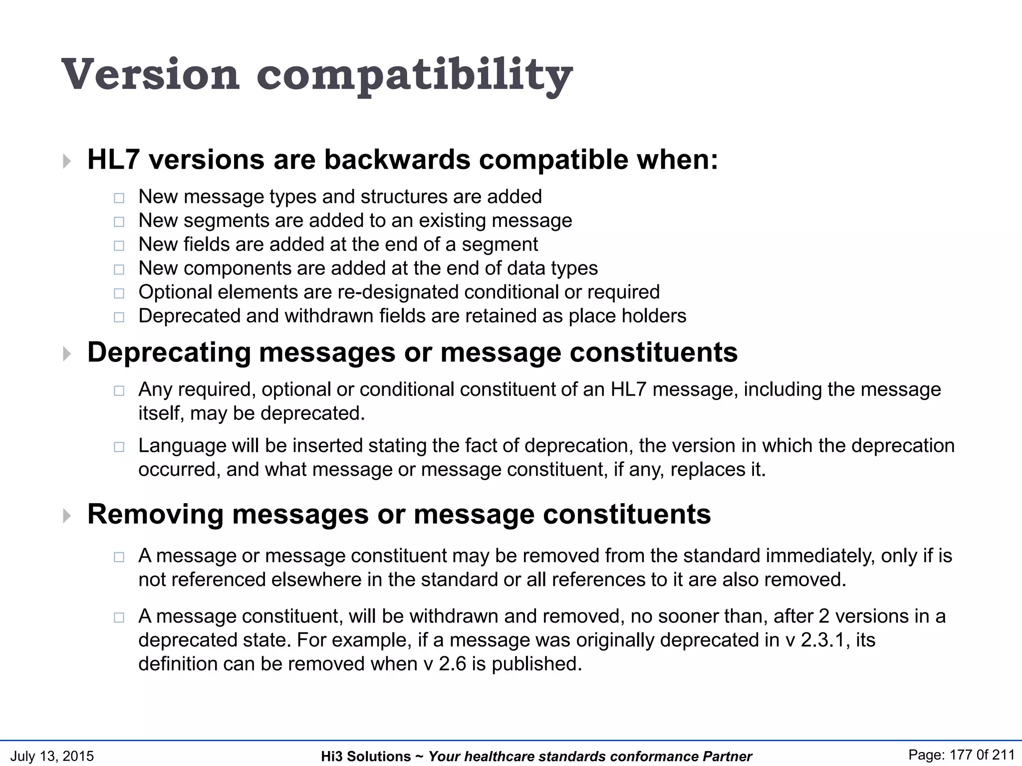 July 13, 2015 Page: 177 0f 211Hi3 Solutions ~ Your healthcare standards conformance Partner
Version compatibility
 HL7 versions are backwards compatible when:
 New message types and structures are added
 New segments are added to an existing message
 New fields are added at the end of a segment
 New components are added at the end of data types
 Optional elements are re-designated conditional or required
 Deprecated and withdrawn fields are retained as place holders
 Deprecating messages or message constituents
 Any required, optional or conditional constituent of an HL7 message, including the message
itself, may be deprecated.
 Language will be inserted stating the fact of deprecation, the version in which the deprecation
occurred, and what message or message constituent, if any, replaces it.
 Removing messages or message constituents
 A message or message constituent may be removed from the standard immediately, only if is
not referenced elsewhere in the standard or all references to it are also removed.
 A message constituent, will be withdrawn and removed, no sooner than, after 2 versions in a
deprecated state. For example, if a message was originally deprecated in v 2.3.1, its
definition can be removed when v 2.6 is published.
 