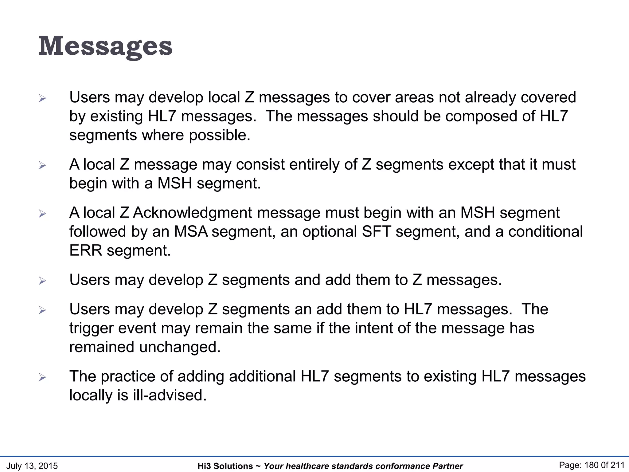 July 13, 2015 Page: 180 0f 211Hi3 Solutions ~ Your healthcare standards conformance Partner
Messages
 Users may develop local Z messages to cover areas not already covered
by existing HL7 messages. The messages should be composed of HL7
segments where possible.
 A local Z message may consist entirely of Z segments except that it must
begin with a MSH segment.
 A local Z Acknowledgment message must begin with an MSH segment
followed by an MSA segment, an optional SFT segment, and a conditional
ERR segment.
 Users may develop Z segments and add them to Z messages.
 Users may develop Z segments an add them to HL7 messages. The
trigger event may remain the same if the intent of the message has
remained unchanged.
 The practice of adding additional HL7 segments to existing HL7 messages
locally is ill-advised.
 