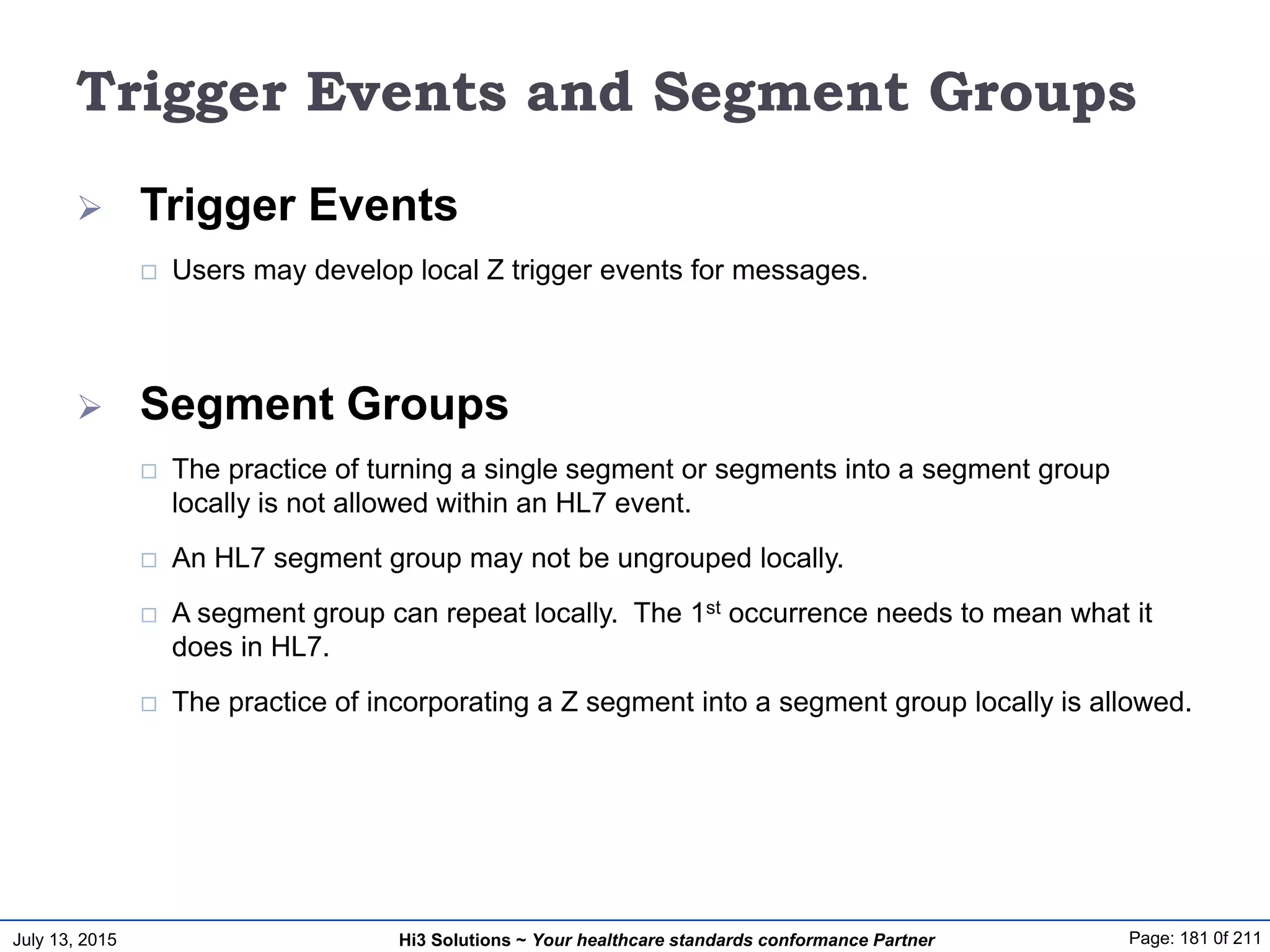 July 13, 2015 Page: 181 0f 211Hi3 Solutions ~ Your healthcare standards conformance Partner
Trigger Events and Segment Groups
 Trigger Events
 Users may develop local Z trigger events for messages.
 Segment Groups
 The practice of turning a single segment or segments into a segment group
locally is not allowed within an HL7 event.
 An HL7 segment group may not be ungrouped locally.
 A segment group can repeat locally. The 1st occurrence needs to mean what it
does in HL7.
 The practice of incorporating a Z segment into a segment group locally is allowed.
 