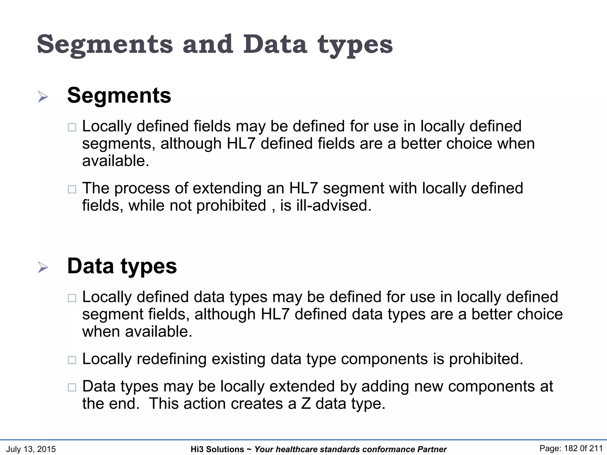 July 13, 2015 Page: 182 0f 211Hi3 Solutions ~ Your healthcare standards conformance Partner
Segments and Data types
 Segments
 Locally defined fields may be defined for use in locally defined
segments, although HL7 defined fields are a better choice when
available.
 The process of extending an HL7 segment with locally defined
fields, while not prohibited , is ill-advised.
 Data types
 Locally defined data types may be defined for use in locally defined
segment fields, although HL7 defined data types are a better choice
when available.
 Locally redefining existing data type components is prohibited.
 Data types may be locally extended by adding new components at
the end. This action creates a Z data type.
 