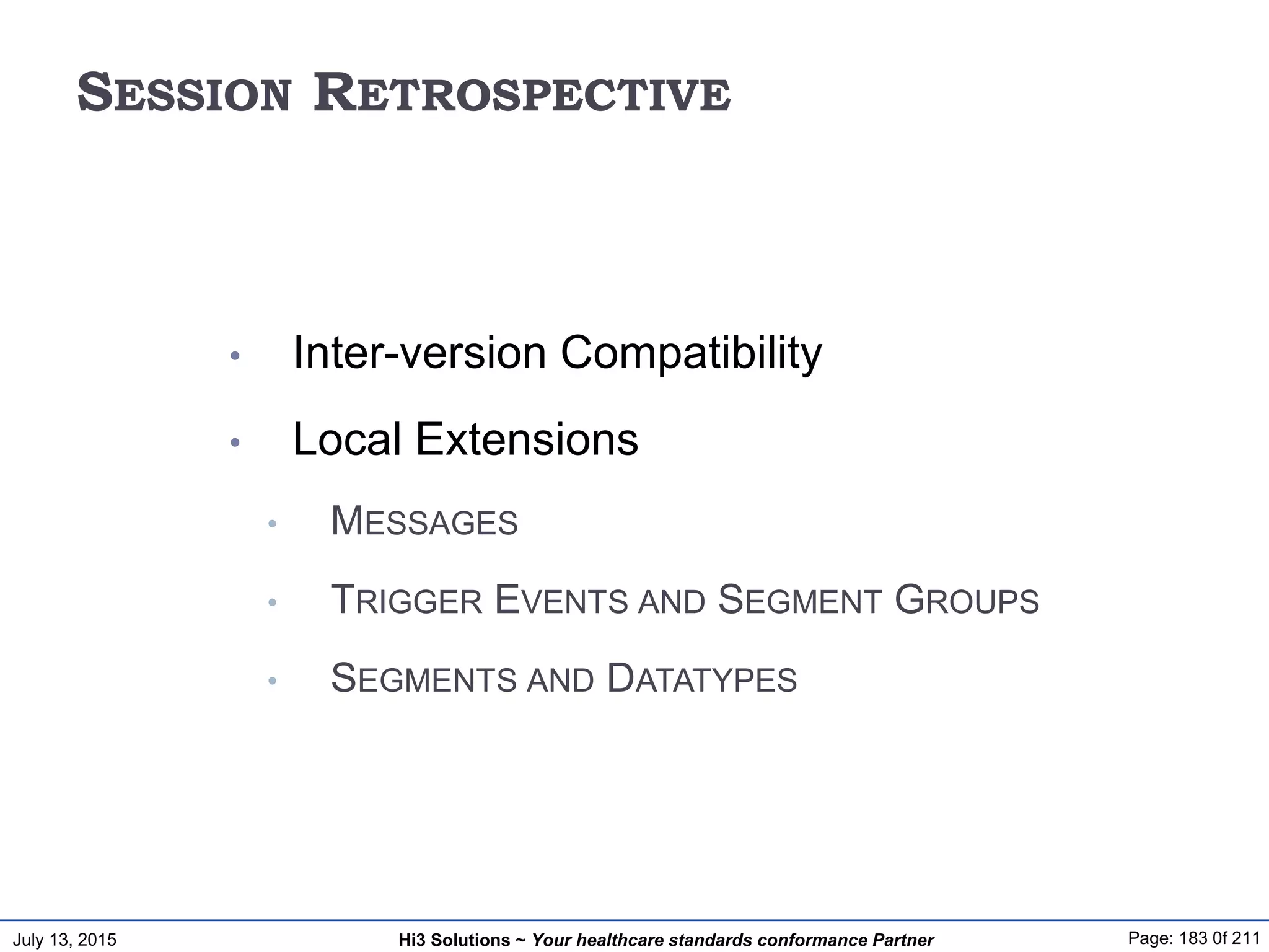 July 13, 2015 Page: 183 0f 211Hi3 Solutions ~ Your healthcare standards conformance Partner
SESSION RETROSPECTIVE
• Inter-version Compatibility
• Local Extensions
• MESSAGES
• TRIGGER EVENTS AND SEGMENT GROUPS
• SEGMENTS AND DATATYPES
 