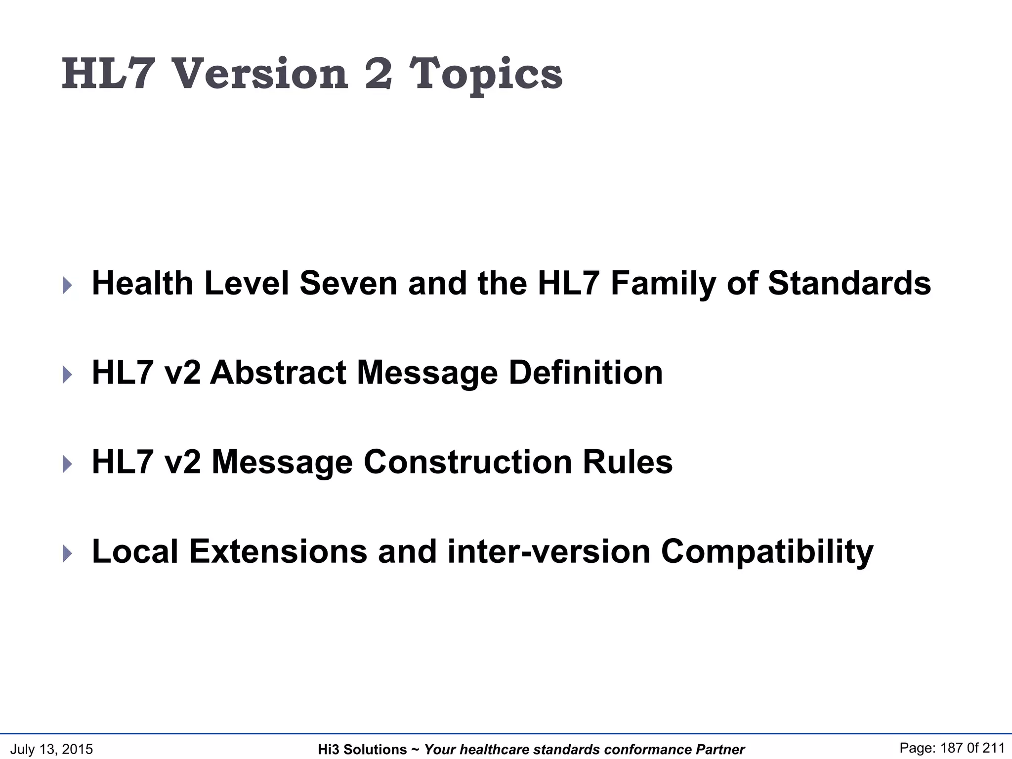 July 13, 2015 Page: 187 0f 211Hi3 Solutions ~ Your healthcare standards conformance Partner
HL7 Version 2 Topics
 Health Level Seven and the HL7 Family of Standards
 HL7 v2 Abstract Message Definition
 HL7 v2 Message Construction Rules
 Local Extensions and inter-version Compatibility
 
