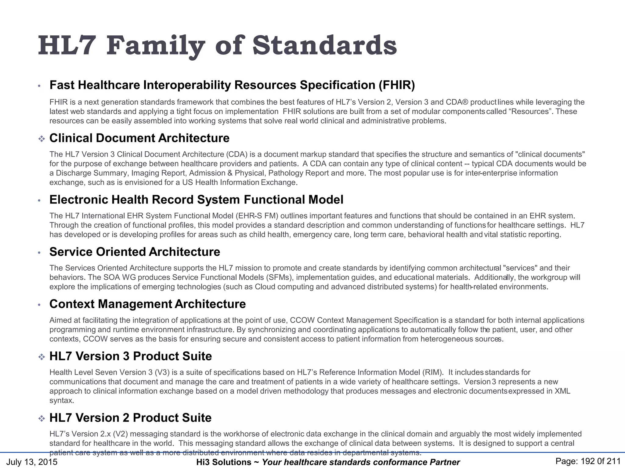 July 13, 2015 Page: 192 0f 211Hi3 Solutions ~ Your healthcare standards conformance Partner
HL7 Family of Standards
• Fast Healthcare Interoperability Resources Specification (FHIR)
FHIR is a next generation standards framework that combines the best features of HL7’s Version 2, Version 3 and CDA® productlines while leveraging the
latest web standards and applying a tight focus on implementation FHIR solutions are built from a set of modular componentscalled “Resources”. These
resources can be easily assembled into working systems that solve real world clinical and administrative problems.
 Clinical Document Architecture
The HL7 Version 3 Clinical Document Architecture (CDA) is a document markup standard that specifies the structure and semantics of "clinical documents"
for the purpose of exchange between healthcare providers and patients. A CDA can contain any type of clinical content -- typical CDA documents would be
a Discharge Summary, Imaging Report, Admission & Physical, Pathology Report and more. The most popular use is for inter-enterprise information
exchange, such as is envisioned for a US Health Information Exchange.
• Electronic Health Record System Functional Model
The HL7 International EHR System Functional Model (EHR-S FM) outlines important features and functions that should be contained in an EHR system.
Through the creation of functional profiles, this model provides a standard description and common understanding of functionsfor healthcare settings. HL7
has developed or is developing profiles for areas such as child health, emergency care, long term care, behavioral health andvital statistic reporting.
• Service Oriented Architecture
The Services Oriented Architecture supports the HL7 mission to promote and create standards by identifying common architectural "services" and their
behaviors. The SOA WG produces Service Functional Models (SFMs), implementation guides, and educational materials. Additionally, the workgroup will
explore the implications of emerging technologies (such as Cloud computing and advanced distributed systems) for health-related environments.
• Context Management Architecture
Aimed at facilitating the integration of applications at the point of use, CCOW Context Management Specification is a standard for both internal applications
programming and runtime environment infrastructure. By synchronizing and coordinating applications to automatically follow the patient, user, and other
contexts, CCOW serves as the basis for ensuring secure and consistent access to patient information from heterogeneous sources.
 HL7 Version 3 Product Suite
Health Level Seven Version 3 (V3) is a suite of specifications based on HL7’s Reference Information Model (RIM). It includesstandards for
communications that document and manage the care and treatment of patients in a wide variety of healthcare settings. Version3 represents a new
approach to clinical information exchange based on a model driven methodology that produces messages and electronic documentsexpressed in XML
syntax.
 HL7 Version 2 Product Suite
HL7’s Version 2.x (V2) messaging standard is the workhorse of electronic data exchange in the clinical domain and arguably the most widely implemented
standard for healthcare in the world. This messaging standard allows the exchange of clinical data between systems. It is designed to support a central
patient care system as well as a more distributed environment where data resides in departmental systems.
 