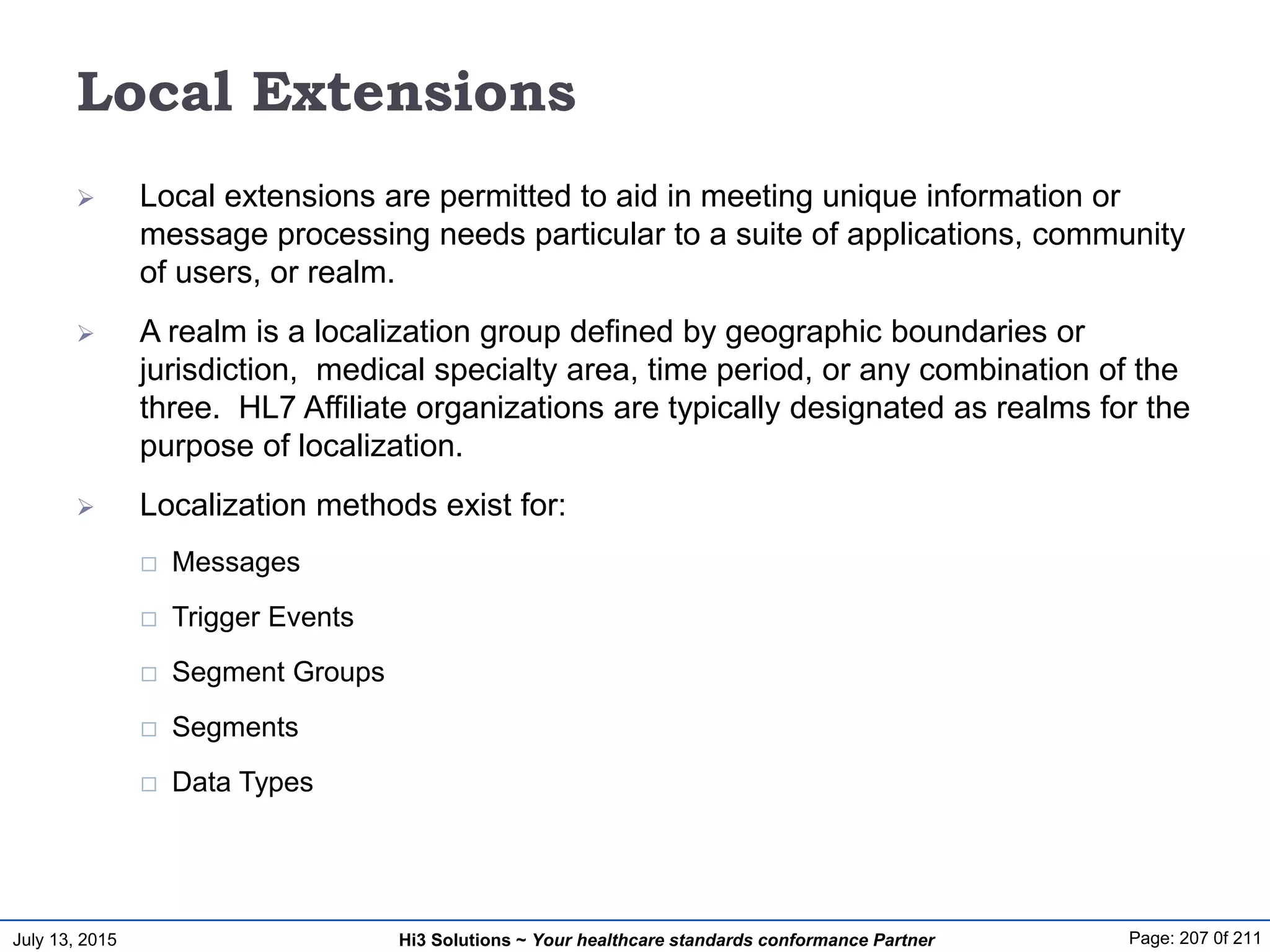 July 13, 2015 Page: 207 0f 211Hi3 Solutions ~ Your healthcare standards conformance Partner
Local Extensions
 Local extensions are permitted to aid in meeting unique information or
message processing needs particular to a suite of applications, community
of users, or realm.
 A realm is a localization group defined by geographic boundaries or
jurisdiction, medical specialty area, time period, or any combination of the
three. HL7 Affiliate organizations are typically designated as realms for the
purpose of localization.
 Localization methods exist for:
 Messages
 Trigger Events
 Segment Groups
 Segments
 Data Types
 