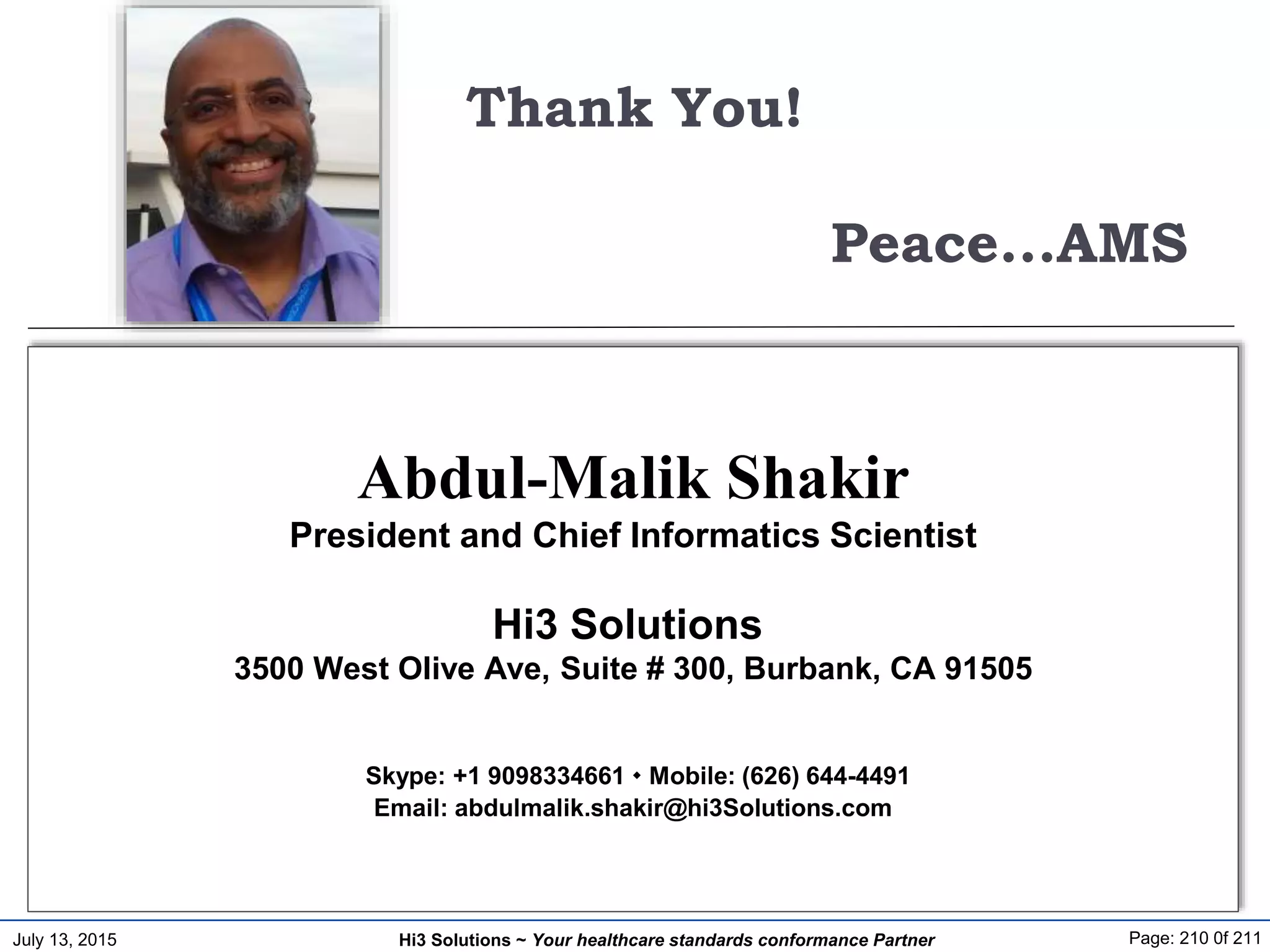 July 13, 2015 Page: 210 0f 211Hi3 Solutions ~ Your healthcare standards conformance Partner
Thank You!
Peace...AMS
Abdul-Malik Shakir
President and Chief Informatics Scientist
Hi3 Solutions
3500 West Olive Ave, Suite # 300, Burbank, CA 91505
Skype: +1 9098334661  Mobile: (626) 644-4491
Email: abdulmalik.shakir@hi3Solutions.com
 