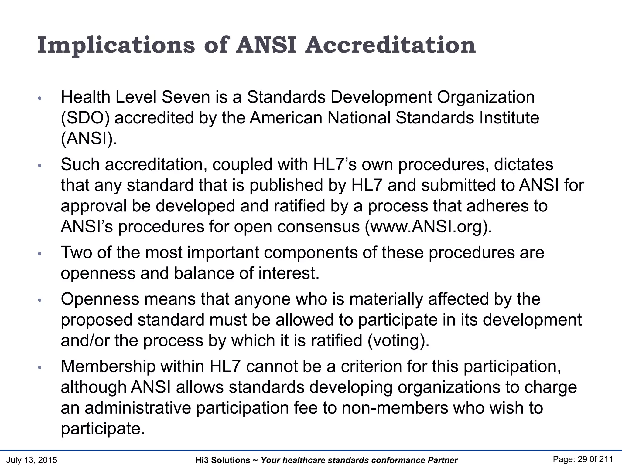 July 13, 2015 Page: 29 0f 211Hi3 Solutions ~ Your healthcare standards conformance Partner
Implications of ANSI Accreditation
• Health Level Seven is a Standards Development Organization
(SDO) accredited by the American National Standards Institute
(ANSI).
• Such accreditation, coupled with HL7’s own procedures, dictates
that any standard that is published by HL7 and submitted to ANSI for
approval be developed and ratified by a process that adheres to
ANSI’s procedures for open consensus (www.ANSI.org).
• Two of the most important components of these procedures are
openness and balance of interest.
• Openness means that anyone who is materially affected by the
proposed standard must be allowed to participate in its development
and/or the process by which it is ratified (voting).
• Membership within HL7 cannot be a criterion for this participation,
although ANSI allows standards developing organizations to charge
an administrative participation fee to non-members who wish to
participate.
 