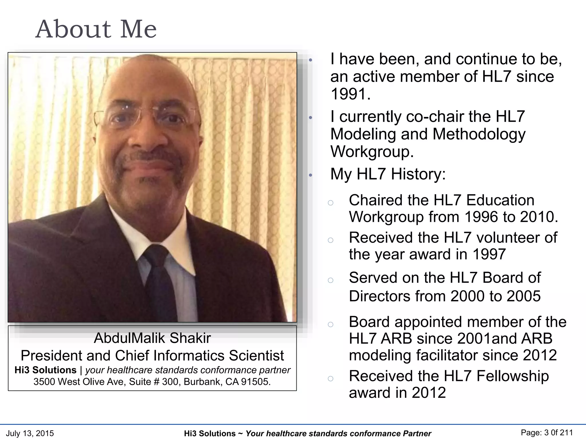 July 13, 2015 Page: 3 0f 211Hi3 Solutions ~ Your healthcare standards conformance Partner
About Me
• I have been, and continue to be,
an active member of HL7 since
1991.
• I currently co-chair the HL7
Modeling and Methodology
Workgroup.
• My HL7 History:
o Chaired the HL7 Education
Workgroup from 1996 to 2010.
o Received the HL7 volunteer of
the year award in 1997
o Served on the HL7 Board of
Directors from 2000 to 2005
o Board appointed member of the
HL7 ARB since 2001and ARB
modeling facilitator since 2012
o Received the HL7 Fellowship
award in 2012
AbdulMalik Shakir
President and Chief Informatics Scientist
Hi3 Solutions | your healthcare standards conformance partner
3500 West Olive Ave, Suite # 300, Burbank, CA 91505.
 