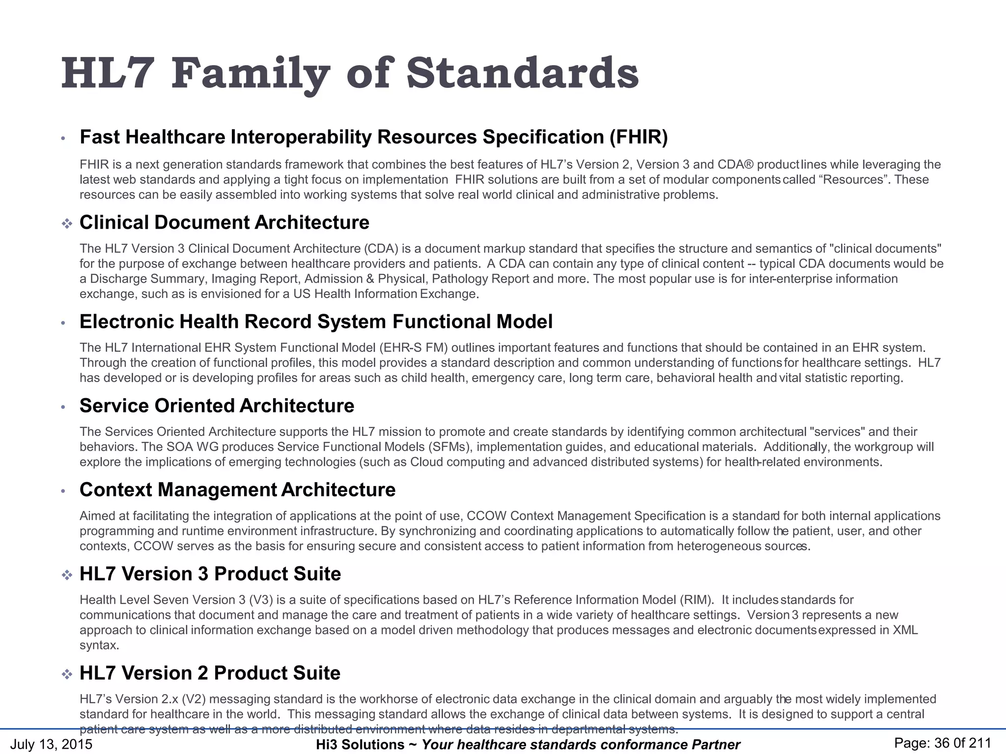 July 13, 2015 Page: 36 0f 211Hi3 Solutions ~ Your healthcare standards conformance Partner
HL7 Family of Standards
• Fast Healthcare Interoperability Resources Specification (FHIR)
FHIR is a next generation standards framework that combines the best features of HL7’s Version 2, Version 3 and CDA® productlines while leveraging the
latest web standards and applying a tight focus on implementation FHIR solutions are built from a set of modular componentscalled “Resources”. These
resources can be easily assembled into working systems that solve real world clinical and administrative problems.
 Clinical Document Architecture
The HL7 Version 3 Clinical Document Architecture (CDA) is a document markup standard that specifies the structure and semantics of "clinical documents"
for the purpose of exchange between healthcare providers and patients. A CDA can contain any type of clinical content -- typical CDA documents would be
a Discharge Summary, Imaging Report, Admission & Physical, Pathology Report and more. The most popular use is for inter-enterprise information
exchange, such as is envisioned for a US Health Information Exchange.
• Electronic Health Record System Functional Model
The HL7 International EHR System Functional Model (EHR-S FM) outlines important features and functions that should be contained in an EHR system.
Through the creation of functional profiles, this model provides a standard description and common understanding of functionsfor healthcare settings. HL7
has developed or is developing profiles for areas such as child health, emergency care, long term care, behavioral health andvital statistic reporting.
• Service Oriented Architecture
The Services Oriented Architecture supports the HL7 mission to promote and create standards by identifying common architectural "services" and their
behaviors. The SOA WG produces Service Functional Models (SFMs), implementation guides, and educational materials. Additionally, the workgroup will
explore the implications of emerging technologies (such as Cloud computing and advanced distributed systems) for health-related environments.
• Context Management Architecture
Aimed at facilitating the integration of applications at the point of use, CCOW Context Management Specification is a standard for both internal applications
programming and runtime environment infrastructure. By synchronizing and coordinating applications to automatically follow the patient, user, and other
contexts, CCOW serves as the basis for ensuring secure and consistent access to patient information from heterogeneous sources.
 HL7 Version 3 Product Suite
Health Level Seven Version 3 (V3) is a suite of specifications based on HL7’s Reference Information Model (RIM). It includesstandards for
communications that document and manage the care and treatment of patients in a wide variety of healthcare settings. Version3 represents a new
approach to clinical information exchange based on a model driven methodology that produces messages and electronic documentsexpressed in XML
syntax.
 HL7 Version 2 Product Suite
HL7’s Version 2.x (V2) messaging standard is the workhorse of electronic data exchange in the clinical domain and arguably the most widely implemented
standard for healthcare in the world. This messaging standard allows the exchange of clinical data between systems. It is designed to support a central
patient care system as well as a more distributed environment where data resides in departmental systems.
 