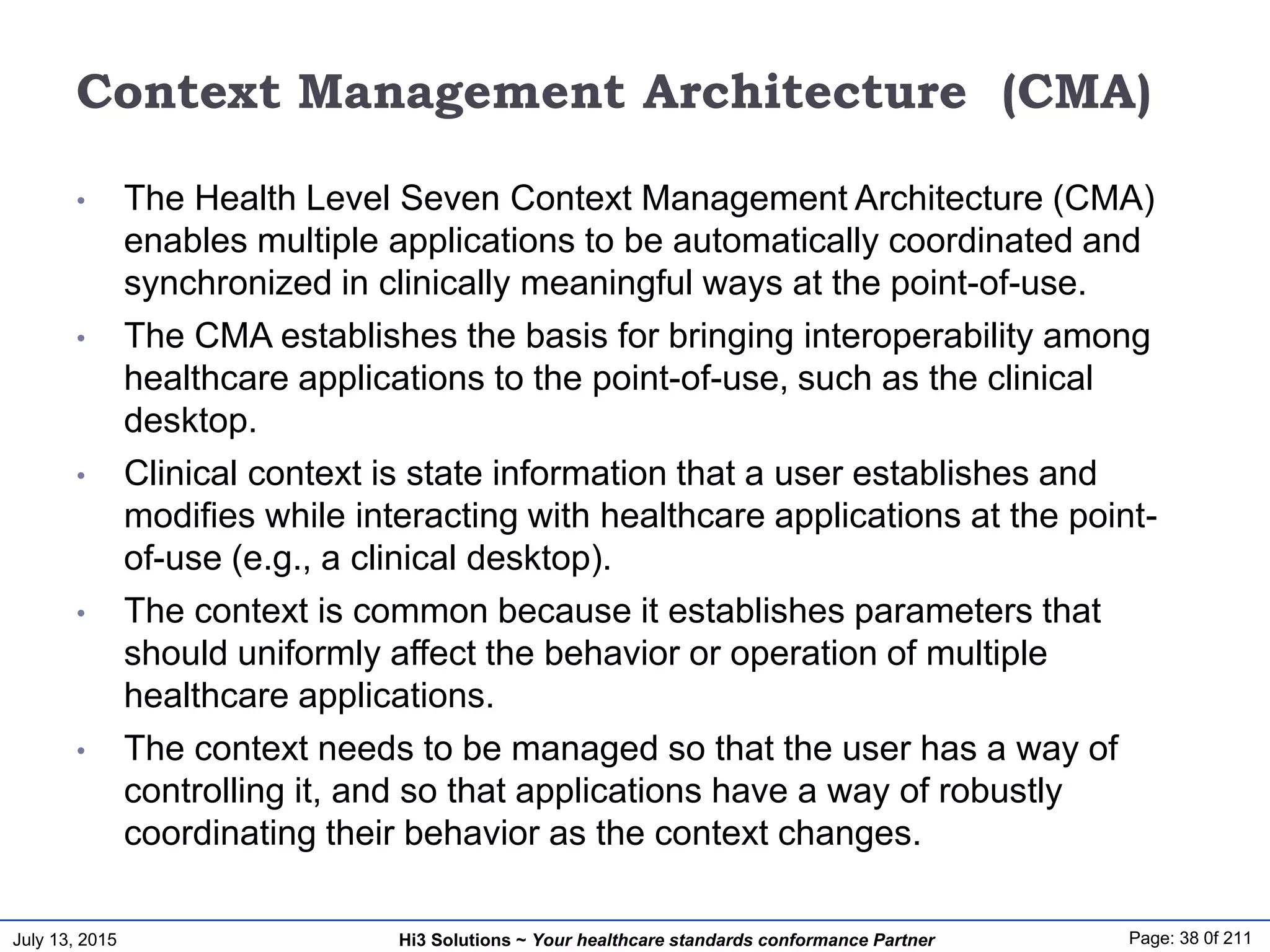 July 13, 2015 Page: 38 0f 211Hi3 Solutions ~ Your healthcare standards conformance Partner
Context Management Architecture (CMA)
• The Health Level Seven Context Management Architecture (CMA)
enables multiple applications to be automatically coordinated and
synchronized in clinically meaningful ways at the point-of-use.
• The CMA establishes the basis for bringing interoperability among
healthcare applications to the point-of-use, such as the clinical
desktop.
• Clinical context is state information that a user establishes and
modifies while interacting with healthcare applications at the point-
of-use (e.g., a clinical desktop).
• The context is common because it establishes parameters that
should uniformly affect the behavior or operation of multiple
healthcare applications.
• The context needs to be managed so that the user has a way of
controlling it, and so that applications have a way of robustly
coordinating their behavior as the context changes.
 