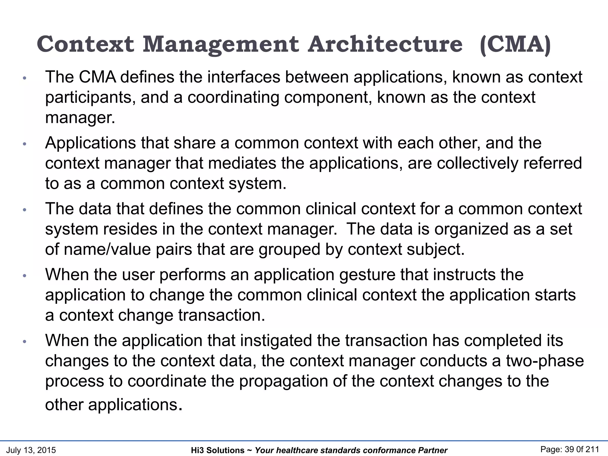 July 13, 2015 Page: 39 0f 211Hi3 Solutions ~ Your healthcare standards conformance Partner
Context Management Architecture (CMA)
• The CMA defines the interfaces between applications, known as context
participants, and a coordinating component, known as the context
manager.
• Applications that share a common context with each other, and the
context manager that mediates the applications, are collectively referred
to as a common context system.
• The data that defines the common clinical context for a common context
system resides in the context manager. The data is organized as a set
of name/value pairs that are grouped by context subject.
• When the user performs an application gesture that instructs the
application to change the common clinical context the application starts
a context change transaction.
• When the application that instigated the transaction has completed its
changes to the context data, the context manager conducts a two-phase
process to coordinate the propagation of the context changes to the
other applications.
 