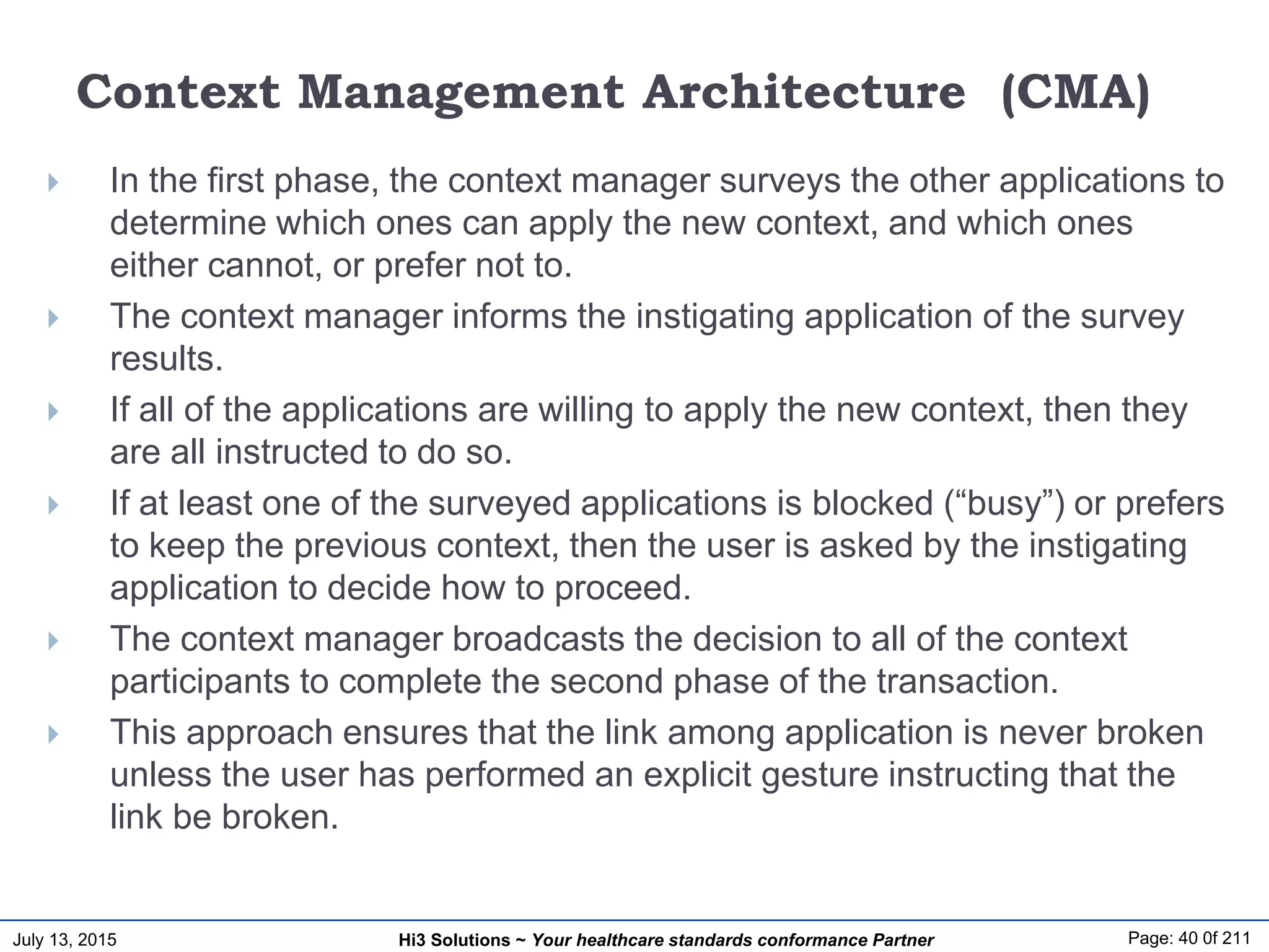 July 13, 2015 Page: 40 0f 211Hi3 Solutions ~ Your healthcare standards conformance Partner
Context Management Architecture (CMA)
 In the first phase, the context manager surveys the other applications to
determine which ones can apply the new context, and which ones
either cannot, or prefer not to.
 The context manager informs the instigating application of the survey
results.
 If all of the applications are willing to apply the new context, then they
are all instructed to do so.
 If at least one of the surveyed applications is blocked (“busy”) or prefers
to keep the previous context, then the user is asked by the instigating
application to decide how to proceed.
 The context manager broadcasts the decision to all of the context
participants to complete the second phase of the transaction.
 This approach ensures that the link among application is never broken
unless the user has performed an explicit gesture instructing that the
link be broken.
 