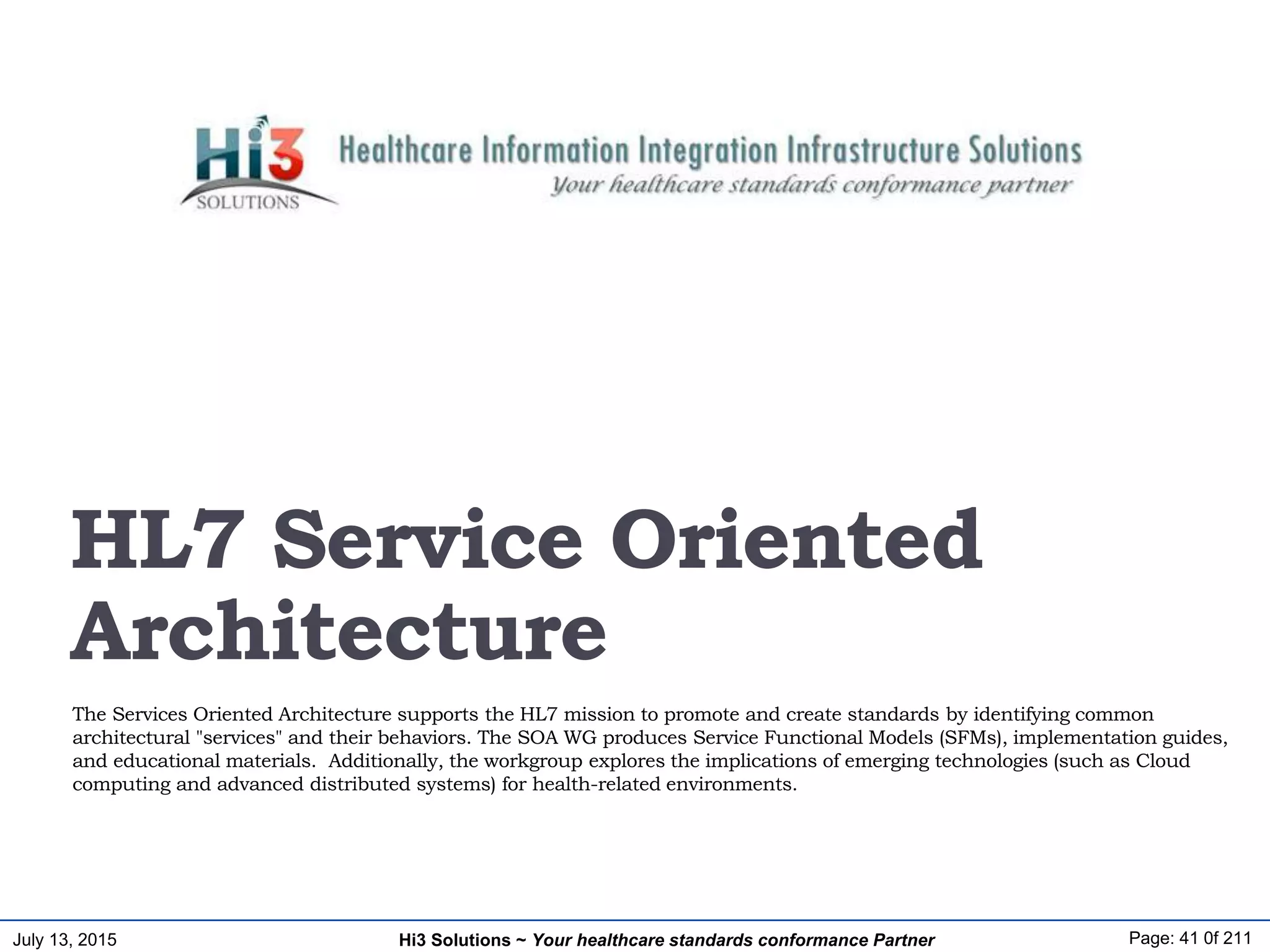 July 13, 2015 Page: 41 0f 211Hi3 Solutions ~ Your healthcare standards conformance Partner
The Services Oriented Architecture supports the HL7 mission to promote and create standards by identifying common
architectural "services" and their behaviors. The SOA WG produces Service Functional Models (SFMs), implementation guides,
and educational materials. Additionally, the workgroup explores the implications of emerging technologies (such as Cloud
computing and advanced distributed systems) for health-related environments.
HL7 Service Oriented
Architecture
 