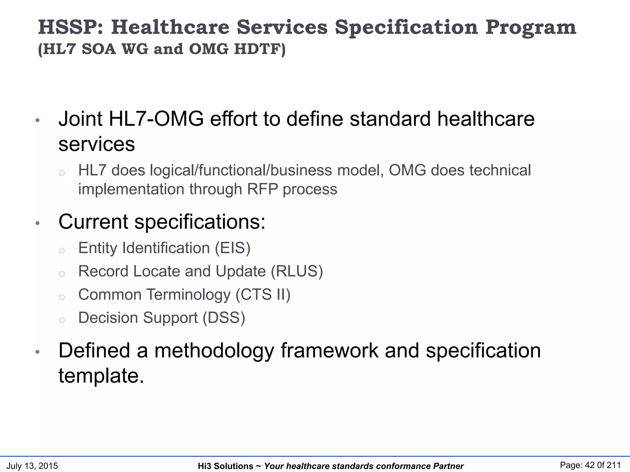 July 13, 2015 Page: 42 0f 211Hi3 Solutions ~ Your healthcare standards conformance Partner
HSSP: Healthcare Services Specification Program
(HL7 SOA WG and OMG HDTF)
• Joint HL7-OMG effort to define standard healthcare
services
o HL7 does logical/functional/business model, OMG does technical
implementation through RFP process
• Current specifications:
o Entity Identification (EIS)
o Record Locate and Update (RLUS)
o Common Terminology (CTS II)
o Decision Support (DSS)
• Defined a methodology framework and specification
template.
 