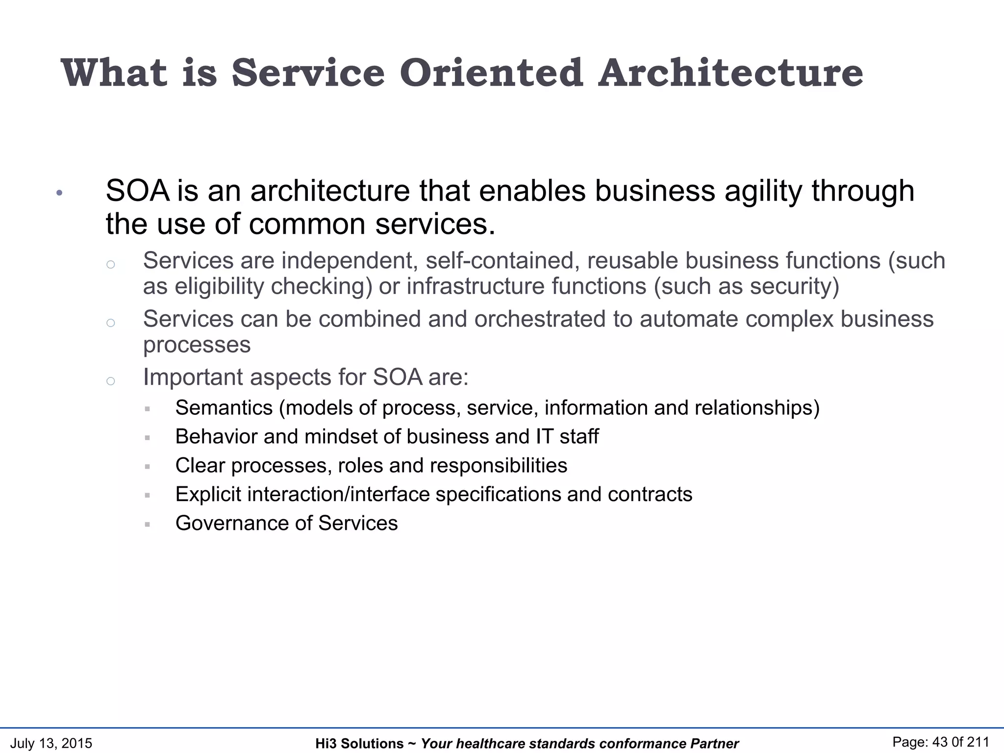 July 13, 2015 Page: 43 0f 211Hi3 Solutions ~ Your healthcare standards conformance Partner
What is Service Oriented Architecture
• SOA is an architecture that enables business agility through
the use of common services.
o Services are independent, self-contained, reusable business functions (such
as eligibility checking) or infrastructure functions (such as security)
o Services can be combined and orchestrated to automate complex business
processes
o Important aspects for SOA are:
 Semantics (models of process, service, information and relationships)
 Behavior and mindset of business and IT staff
 Clear processes, roles and responsibilities
 Explicit interaction/interface specifications and contracts
 Governance of Services
 