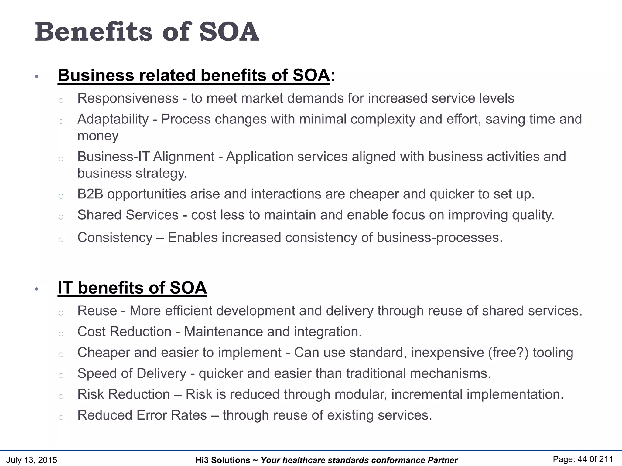 July 13, 2015 Page: 44 0f 211Hi3 Solutions ~ Your healthcare standards conformance Partner
Benefits of SOA
• Business related benefits of SOA:
o Responsiveness - to meet market demands for increased service levels
o Adaptability - Process changes with minimal complexity and effort, saving time and
money
o Business-IT Alignment - Application services aligned with business activities and
business strategy.
o B2B opportunities arise and interactions are cheaper and quicker to set up.
o Shared Services - cost less to maintain and enable focus on improving quality.
o Consistency – Enables increased consistency of business-processes.
• IT benefits of SOA
o Reuse - More efficient development and delivery through reuse of shared services.
o Cost Reduction - Maintenance and integration.
o Cheaper and easier to implement - Can use standard, inexpensive (free?) tooling
o Speed of Delivery - quicker and easier than traditional mechanisms.
o Risk Reduction – Risk is reduced through modular, incremental implementation.
o Reduced Error Rates – through reuse of existing services.
 