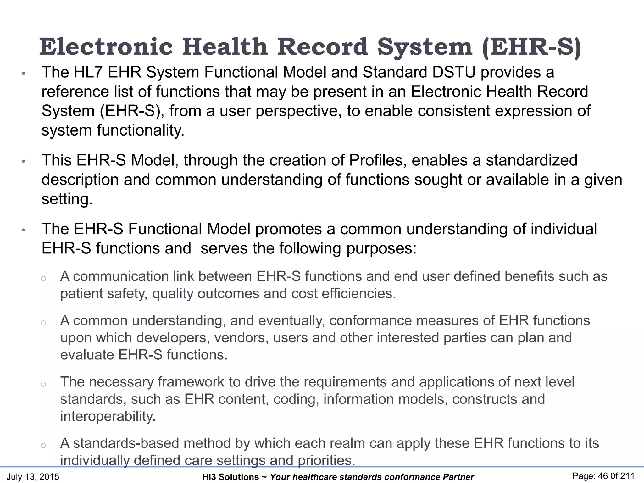 July 13, 2015 Page: 46 0f 211Hi3 Solutions ~ Your healthcare standards conformance Partner
Electronic Health Record System (EHR-S)
• The HL7 EHR System Functional Model and Standard DSTU provides a
reference list of functions that may be present in an Electronic Health Record
System (EHR-S), from a user perspective, to enable consistent expression of
system functionality.
• This EHR-S Model, through the creation of Profiles, enables a standardized
description and common understanding of functions sought or available in a given
setting.
• The EHR-S Functional Model promotes a common understanding of individual
EHR-S functions and serves the following purposes:
o A communication link between EHR-S functions and end user defined benefits such as
patient safety, quality outcomes and cost efficiencies.
o A common understanding, and eventually, conformance measures of EHR functions
upon which developers, vendors, users and other interested parties can plan and
evaluate EHR-S functions.
o The necessary framework to drive the requirements and applications of next level
standards, such as EHR content, coding, information models, constructs and
interoperability.
o A standards-based method by which each realm can apply these EHR functions to its
individually defined care settings and priorities.
 