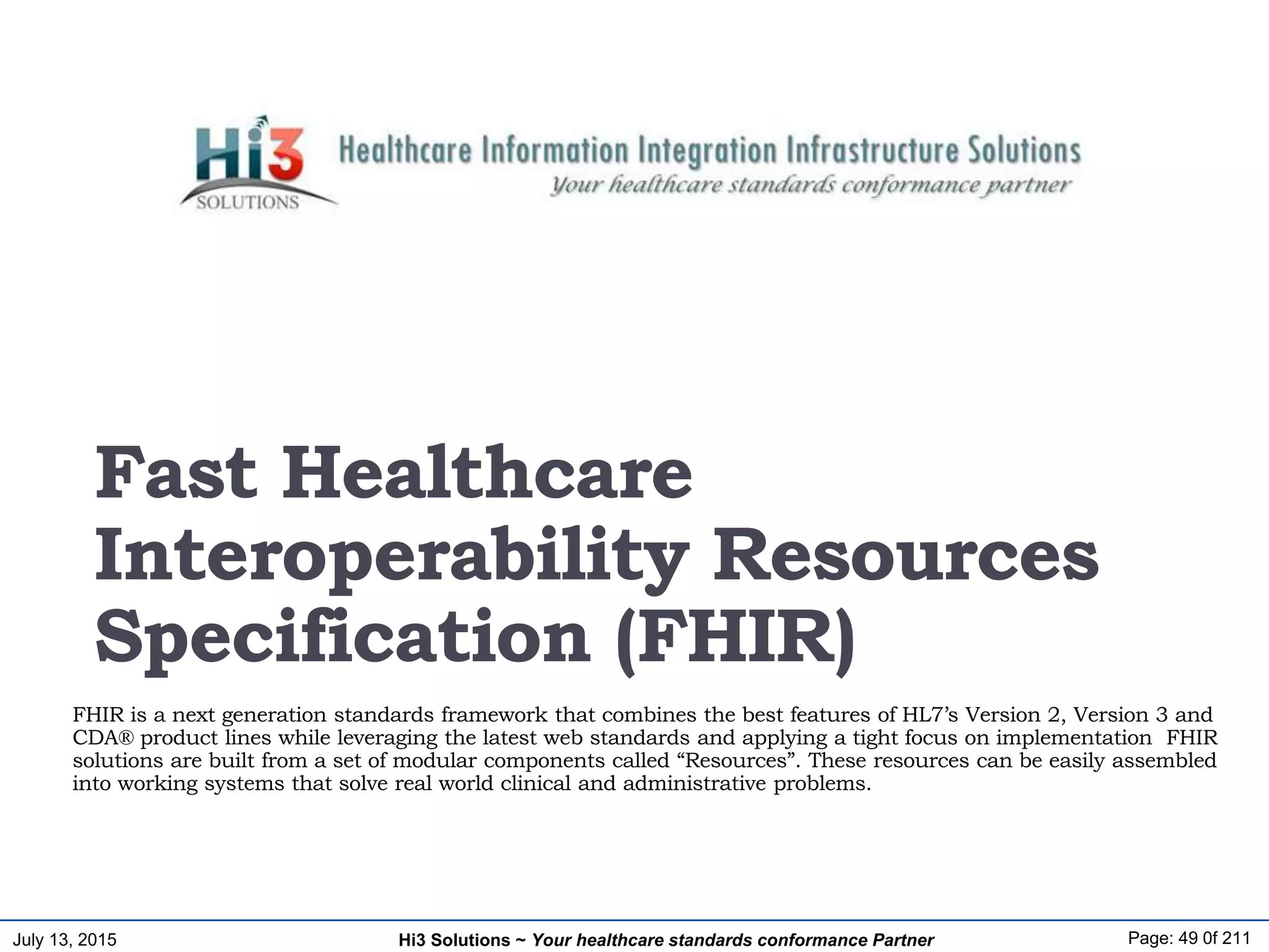 July 13, 2015 Page: 49 0f 211Hi3 Solutions ~ Your healthcare standards conformance Partner
FHIR is a next generation standards framework that combines the best features of HL7’s Version 2, Version 3 and
CDA® product lines while leveraging the latest web standards and applying a tight focus on implementation FHIR
solutions are built from a set of modular components called “Resources”. These resources can be easily assembled
into working systems that solve real world clinical and administrative problems.
Fast Healthcare
Interoperability Resources
Specification (FHIR)
 