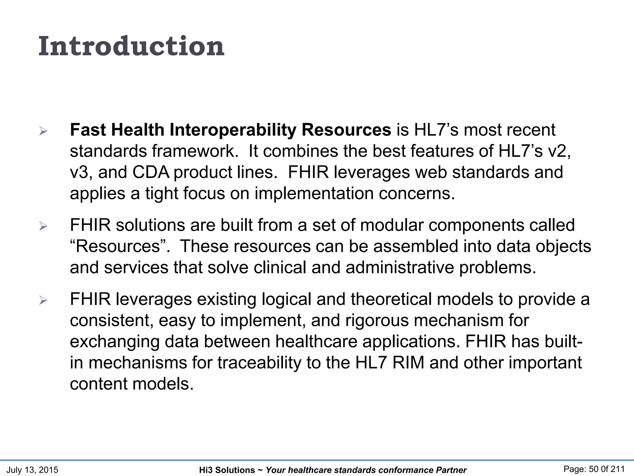 July 13, 2015 Page: 50 0f 211Hi3 Solutions ~ Your healthcare standards conformance Partner
Introduction
 Fast Health Interoperability Resources is HL7’s most recent
standards framework. It combines the best features of HL7’s v2,
v3, and CDA product lines. FHIR leverages web standards and
applies a tight focus on implementation concerns.
 FHIR solutions are built from a set of modular components called
“Resources”. These resources can be assembled into data objects
and services that solve clinical and administrative problems.
 FHIR leverages existing logical and theoretical models to provide a
consistent, easy to implement, and rigorous mechanism for
exchanging data between healthcare applications. FHIR has built-
in mechanisms for traceability to the HL7 RIM and other important
content models.
 