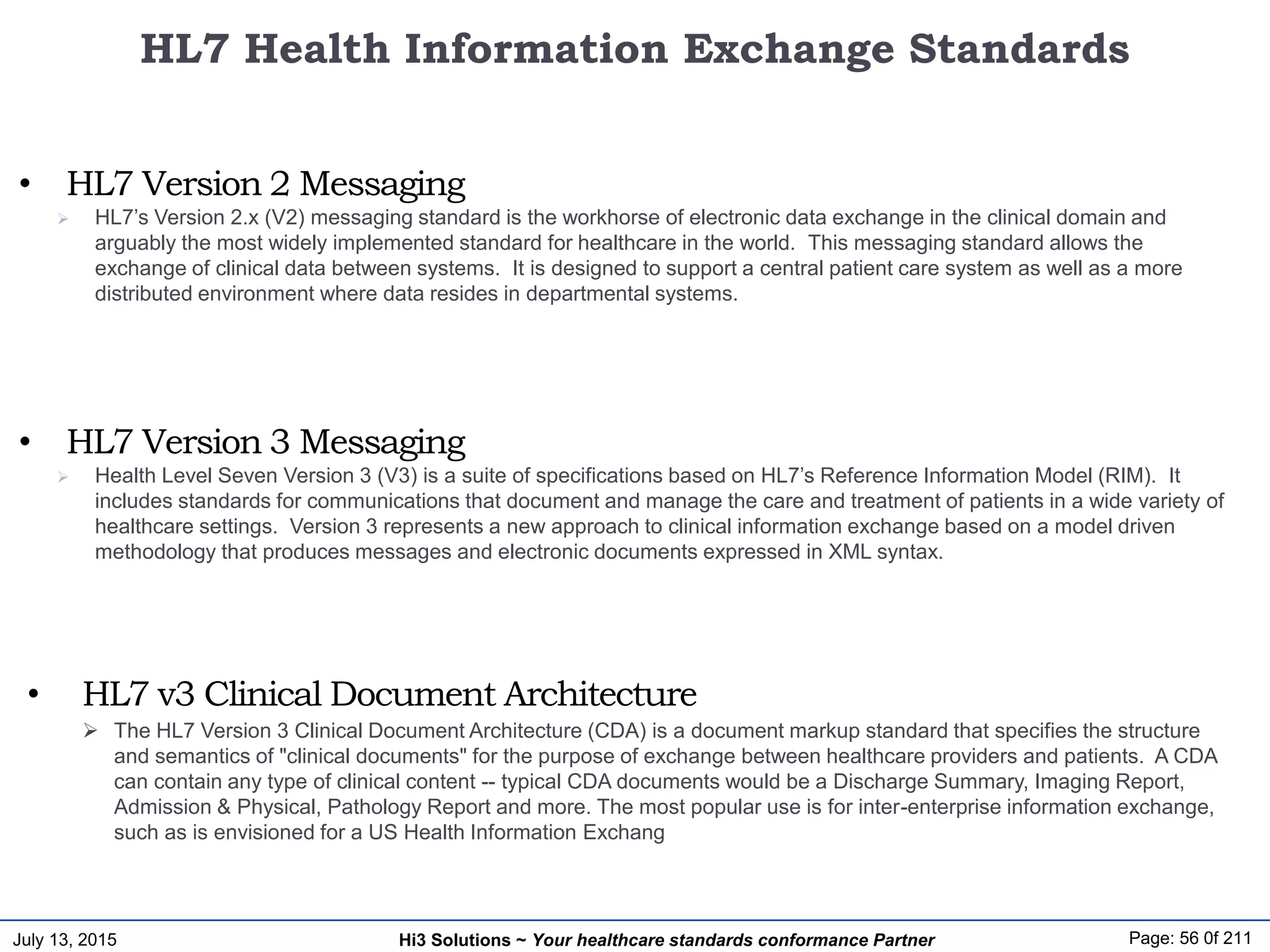 July 13, 2015 Page: 56 0f 211Hi3 Solutions ~ Your healthcare standards conformance Partner
 HL7’s Version 2.x (V2) messaging standard is the workhorse of electronic data exchange in the clinical domain and
arguably the most widely implemented standard for healthcare in the world. This messaging standard allows the
exchange of clinical data between systems. It is designed to support a central patient care system as well as a more
distributed environment where data resides in departmental systems.
• HL7 Version 2 Messaging
 The HL7 Version 3 Clinical Document Architecture (CDA) is a document markup standard that specifies the structure
and semantics of "clinical documents" for the purpose of exchange between healthcare providers and patients. A CDA
can contain any type of clinical content -- typical CDA documents would be a Discharge Summary, Imaging Report,
Admission & Physical, Pathology Report and more. The most popular use is for inter-enterprise information exchange,
such as is envisioned for a US Health Information Exchang
• HL7 v3 Clinical Document Architecture
 Health Level Seven Version 3 (V3) is a suite of specifications based on HL7’s Reference Information Model (RIM). It
includes standards for communications that document and manage the care and treatment of patients in a wide variety of
healthcare settings. Version 3 represents a new approach to clinical information exchange based on a model driven
methodology that produces messages and electronic documents expressed in XML syntax.
• HL7 Version 3 Messaging
HL7 Health Information Exchange Standards
 