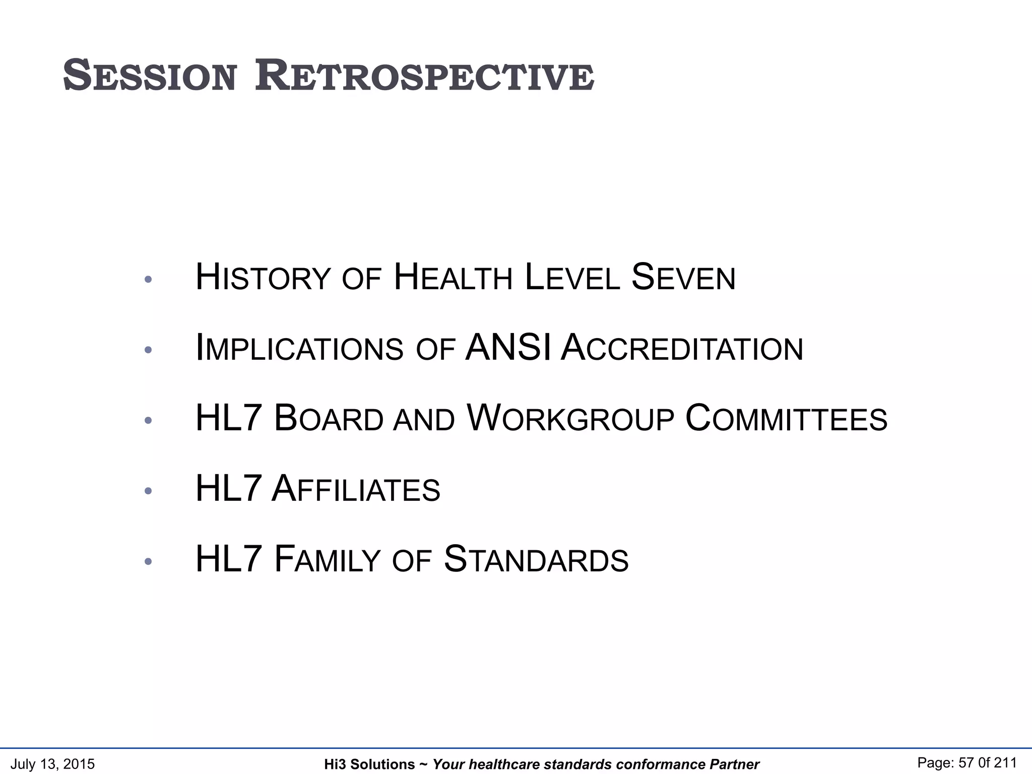 July 13, 2015 Page: 57 0f 211Hi3 Solutions ~ Your healthcare standards conformance Partner
SESSION RETROSPECTIVE
• HISTORY OF HEALTH LEVEL SEVEN
• IMPLICATIONS OF ANSI ACCREDITATION
• HL7 BOARD AND WORKGROUP COMMITTEES
• HL7 AFFILIATES
• HL7 FAMILY OF STANDARDS
 