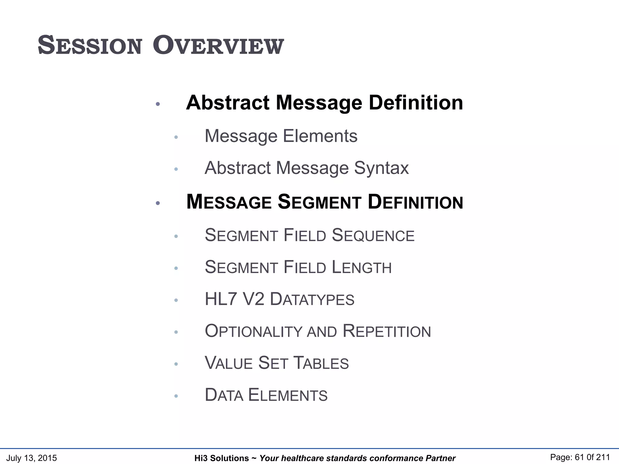 July 13, 2015 Page: 61 0f 211Hi3 Solutions ~ Your healthcare standards conformance Partner
SESSION OVERVIEW
• Abstract Message Definition
• Message Elements
• Abstract Message Syntax
• MESSAGE SEGMENT DEFINITION
• SEGMENT FIELD SEQUENCE
• SEGMENT FIELD LENGTH
• HL7 V2 DATATYPES
• OPTIONALITY AND REPETITION
• VALUE SET TABLES
• DATA ELEMENTS
 