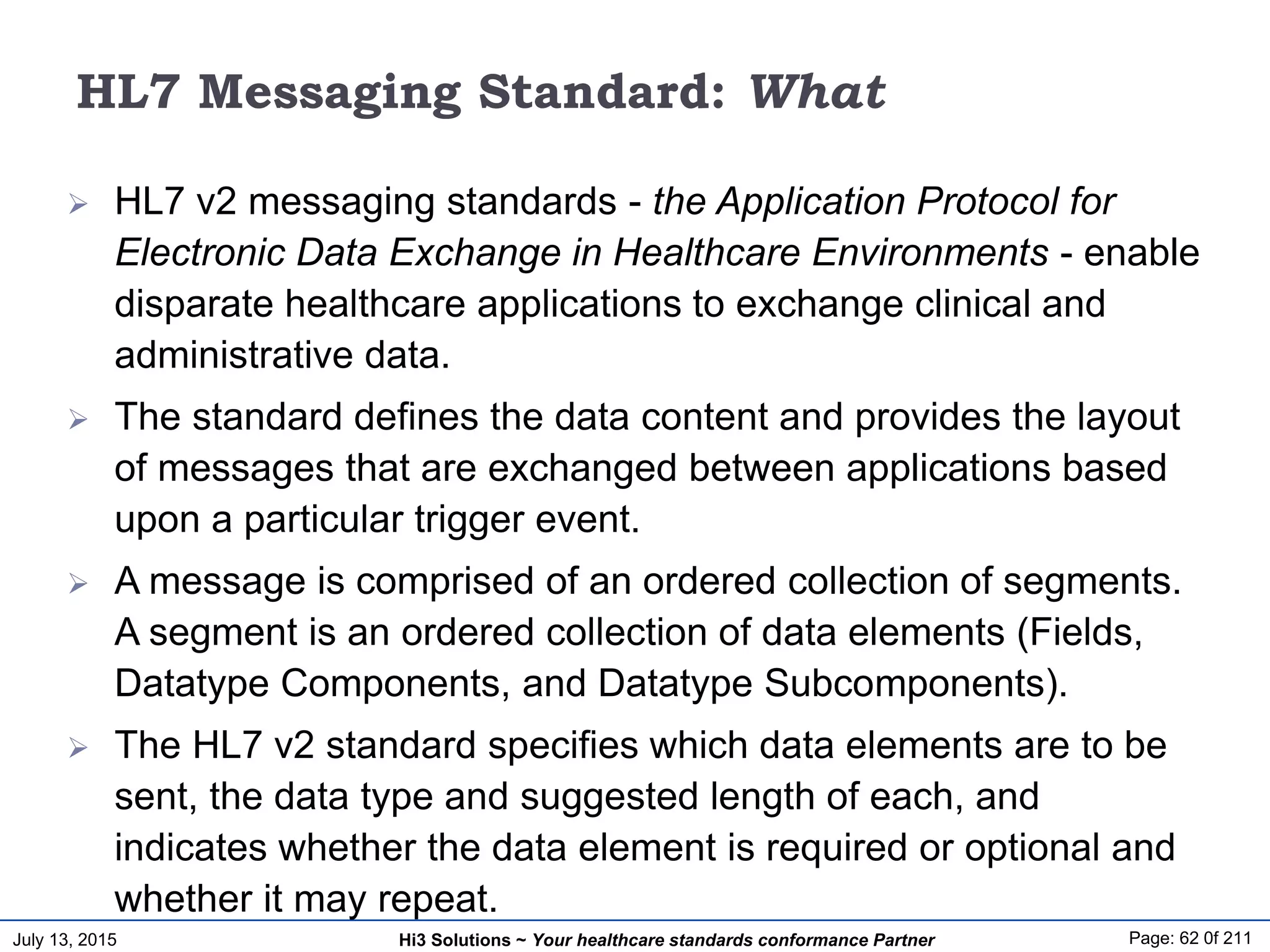 July 13, 2015 Page: 62 0f 211Hi3 Solutions ~ Your healthcare standards conformance Partner
HL7 Messaging Standard: What
 HL7 v2 messaging standards - the Application Protocol for
Electronic Data Exchange in Healthcare Environments - enable
disparate healthcare applications to exchange clinical and
administrative data.
 The standard defines the data content and provides the layout
of messages that are exchanged between applications based
upon a particular trigger event.
 A message is comprised of an ordered collection of segments.
A segment is an ordered collection of data elements (Fields,
Datatype Components, and Datatype Subcomponents).
 The HL7 v2 standard specifies which data elements are to be
sent, the data type and suggested length of each, and
indicates whether the data element is required or optional and
whether it may repeat.
 