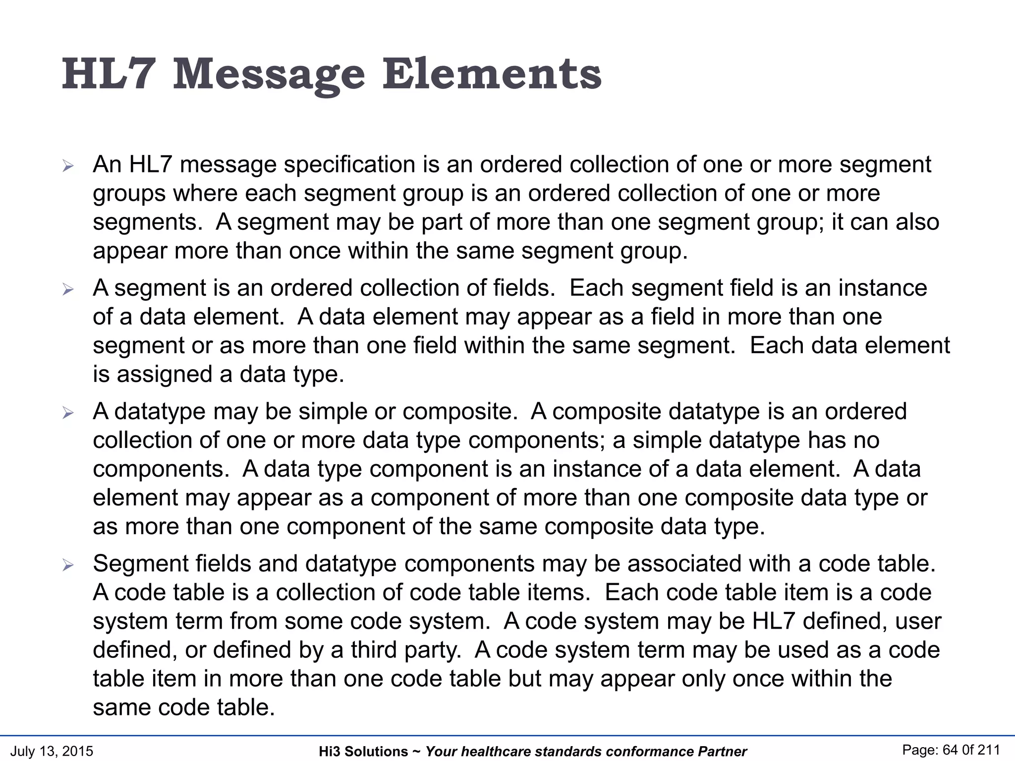 July 13, 2015 Page: 64 0f 211Hi3 Solutions ~ Your healthcare standards conformance Partner
HL7 Message Elements
 An HL7 message specification is an ordered collection of one or more segment
groups where each segment group is an ordered collection of one or more
segments. A segment may be part of more than one segment group; it can also
appear more than once within the same segment group.
 A segment is an ordered collection of fields. Each segment field is an instance
of a data element. A data element may appear as a field in more than one
segment or as more than one field within the same segment. Each data element
is assigned a data type.
 A datatype may be simple or composite. A composite datatype is an ordered
collection of one or more data type components; a simple datatype has no
components. A data type component is an instance of a data element. A data
element may appear as a component of more than one composite data type or
as more than one component of the same composite data type.
 Segment fields and datatype components may be associated with a code table.
A code table is a collection of code table items. Each code table item is a code
system term from some code system. A code system may be HL7 defined, user
defined, or defined by a third party. A code system term may be used as a code
table item in more than one code table but may appear only once within the
same code table.
 