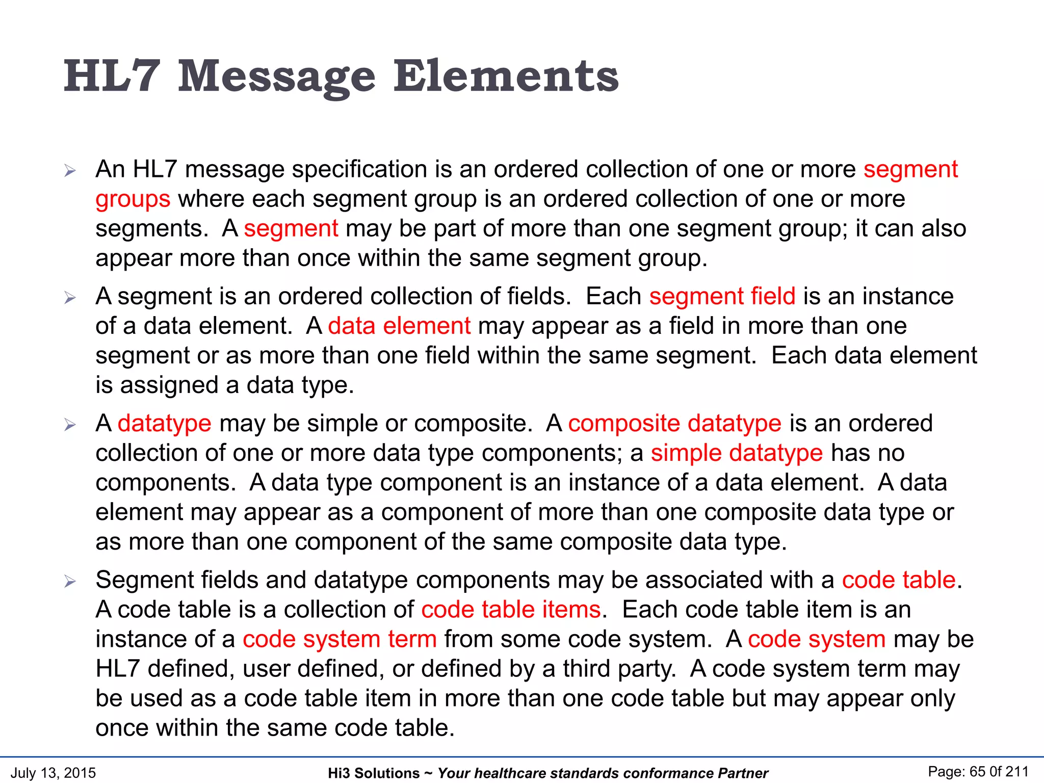 July 13, 2015 Page: 65 0f 211Hi3 Solutions ~ Your healthcare standards conformance Partner
HL7 Message Elements
 An HL7 message specification is an ordered collection of one or more segment
groups where each segment group is an ordered collection of one or more
segments. A segment may be part of more than one segment group; it can also
appear more than once within the same segment group.
 A segment is an ordered collection of fields. Each segment field is an instance
of a data element. A data element may appear as a field in more than one
segment or as more than one field within the same segment. Each data element
is assigned a data type.
 A datatype may be simple or composite. A composite datatype is an ordered
collection of one or more data type components; a simple datatype has no
components. A data type component is an instance of a data element. A data
element may appear as a component of more than one composite data type or
as more than one component of the same composite data type.
 Segment fields and datatype components may be associated with a code table.
A code table is a collection of code table items. Each code table item is an
instance of a code system term from some code system. A code system may be
HL7 defined, user defined, or defined by a third party. A code system term may
be used as a code table item in more than one code table but may appear only
once within the same code table.
 
