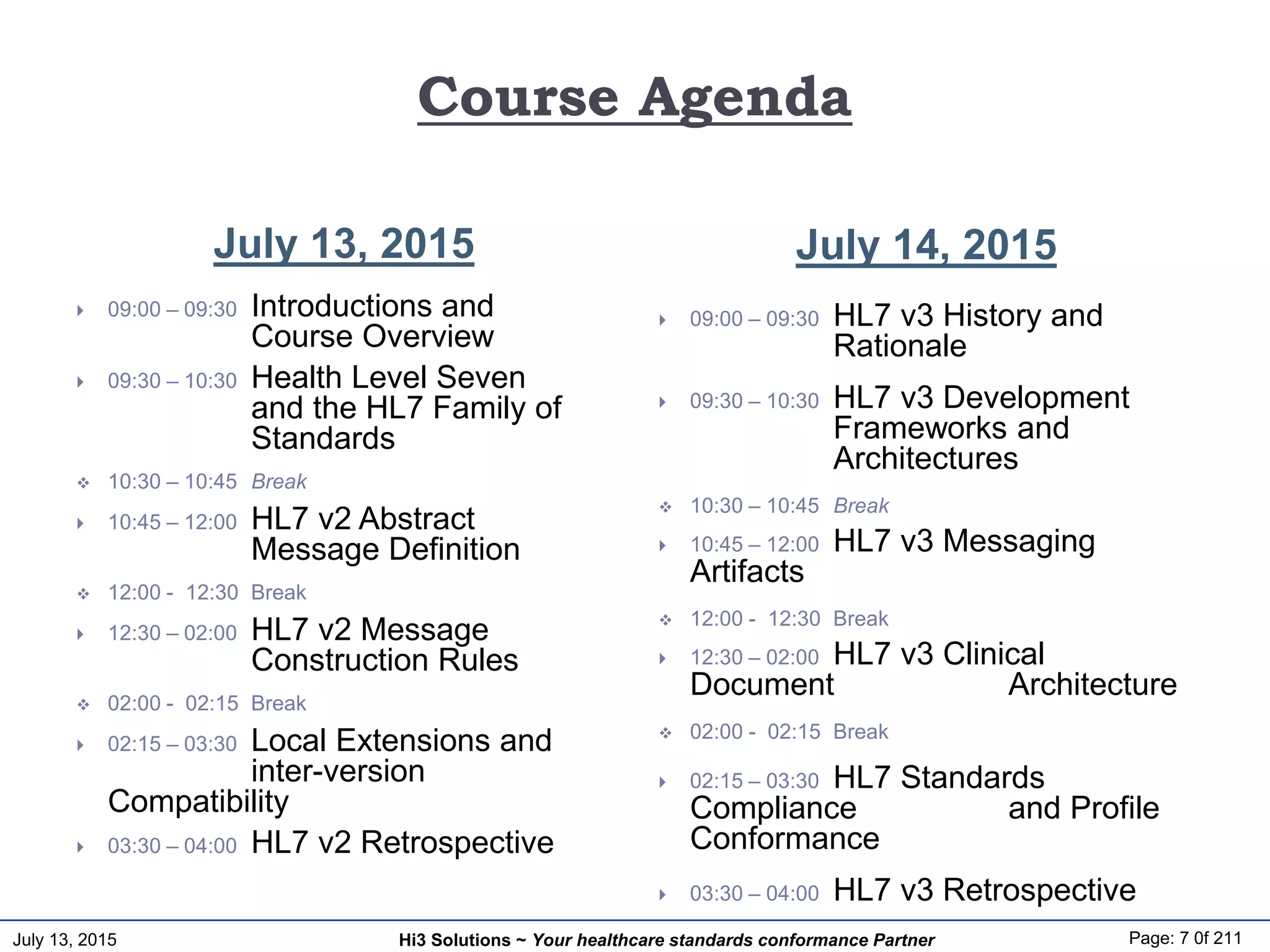 July 13, 2015 Page: 7 0f 211Hi3 Solutions ~ Your healthcare standards conformance Partner
Course Agenda
July 13, 2015 July 14, 2015
 09:00 – 09:30 Introductions and
Course Overview
 09:30 – 10:30 Health Level Seven
and the HL7 Family of
Standards
 10:30 – 10:45 Break
 10:45 – 12:00 HL7 v2 Abstract
Message Definition
 12:00 - 12:30 Break
 12:30 – 02:00 HL7 v2 Message
Construction Rules
 02:00 - 02:15 Break
 02:15 – 03:30 Local Extensions and
inter-version
Compatibility
 03:30 – 04:00 HL7 v2 Retrospective
 09:00 – 09:30 HL7 v3 History and
Rationale
 09:30 – 10:30 HL7 v3 Development
Frameworks and
Architectures
 10:30 – 10:45 Break
 10:45 – 12:00 HL7 v3 Messaging
Artifacts
 12:00 - 12:30 Break
 12:30 – 02:00 HL7 v3 Clinical
Document Architecture
 02:00 - 02:15 Break
 02:15 – 03:30 HL7 Standards
Compliance and Profile
Conformance
 03:30 – 04:00 HL7 v3 Retrospective
 